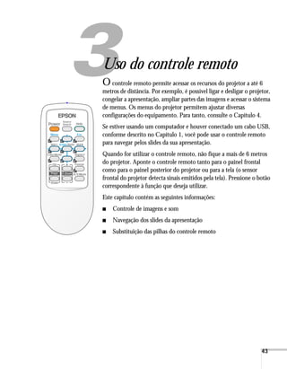 33




Uso do controle remoto
O   controle remoto permite acessar os recursos do projetor a até 6
metros de distância. Por exemplo, é possível ligar e desligar o projetor,
congelar a apresentação, ampliar partes das imagens e acessar o sistema
de menus. Os menus do projetor permitem ajustar diversas
configurações do equipamento. Para tanto, consulte o Capítulo 4.
Se estiver usando um computador e houver conectado um cabo USB,
conforme descrito no Capítulo 1, você pode usar o controle remoto
para navegar pelos slides da sua apresentação.
Quando for utilizar o controle remoto, não fique a mais de 6 metros
do projetor. Aponte o controle remoto tanto para o painel frontal
como para o painel posterior do projetor ou para a tela (o sensor
frontal do projetor detecta sinais emitidos pela tela). Pressione o botão
correspondente à função que deseja utilizar.
Este capítulo contém as seguintes informações:
■   Controle de imagens e som
■   Navegação dos slides da apresentação
■   Substituição das pilhas do controle remoto




                                                                     43
 