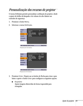 Personalização dos recursos do projetor
O menu Definição permite personalizar a utilização do projetor, desde
o ajuste do brilho da lâmpada e do volume do alto-falante aos
controles de segurança.
1. Pressione o botão Menu.
2. Selecione o menu Definição.




               PowerLite S5 Series



                                       PowerLite 77c




               PowerLite S5 Series


3. Pressione Enter. Depois use os botões de flecha para cima e para
   baixo e aperte o botão Enter para configurar as seguintes opções:
    ■   Keystone
        Ajusta imagens distorcidas da forma trapezoidal para
        retangular.




                                                                        Ajuste do projetor 61
 
