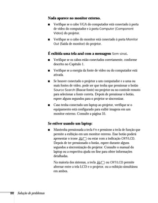 Nada aparece no monitor externo.
                            ■   Verifique se o cabo VGA do computador está conectado à porta
                                de vídeo do computador e à porta Computer (Component
                                Video) do projetor.

                            ■   Verifique se o cabo do monitor está conectado à porta Monitor
                                Out (Saída de monitor) do projetor.


                            É exibida uma tela azul com a mensagem Sem sinal.
                            ■   Verifique se os cabos estão conectados corretamente, conforme
                                descrito no Capítulo 1.
                            ■   Verifique se a energia da fonte de vídeo ou do computador está
                                ativada.
                            ■   Se houver conectado o projetor a um computador e a uma ou
                                mais fontes de vídeo, pode ser que tenha que pressionar o botão
                                Source Search (Buscar fonte) no projetor ou no controle remoto
                                para selecionar a fonte correta. Depois de pressionar o botão,
                                espere alguns segundos para o projetor se sincronizar.
                            ■   Caso tenha conectado um laptop ao projetor, verifique se o
                                equipamento está configurado para exibir imagens em um
                                monitor externo. Consulte a página 35.

                            Se estiver usando um laptop:
                            ■   Mantenha pressionada a tecla Fn e pressione a tecla de função que
                                permite a exibição em um monitor externo. Esse botão poderá
                                apresentar o ícone        ou estar com a indicação CRT/LCD.
                                Depois de ter pressionado o botão, espere durante alguns
                                segundos a sincronização do projetor. Consulte o manual do
                                laptop ou a respectiva ajuda on-line para obter informações
                                detalhadas.
                                Na maioria dos sistemas, a tecla        ou CRT/LCD permite
                                alternar entre a tela LCD e o projetor, ou a exibição simultânea
                                em ambos.




88   Solução de problemas
 