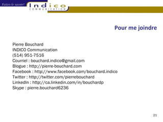 Pour me joindre Pierre Bouchard INDICO Communication (514) 951-7516 Courriel : bouchard.indico@gmail.com Blogue : http://pierre-bouchard.com Facebook : http://www.facebook.com/bouchard.indico Twitter : http://twitter.com/pierrebouchard LinkedIn : http://ca.linkedin.com/in/bouchardp Skype : pierre.bouchard6236 