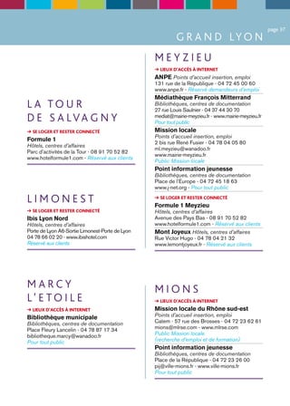 page 37
                                                          G R A N D LY O N
                                                 MEYZIEU
                                                 ➔ LIEUX D’ACCÈS À INTERNET
                                                 ANPE Points d’accueil insertion, emploi
                                                 131 rue de la République - 04 72 45 00 60
                                                 www.anpe.fr - Réservé demandeurs d’emploi
                                                 Médiathèque François Mitterrand
LA TOUR                                          Bibliothèques, centres de documentation
                                                 27 rue Louis Saulnier - 04 37 44 30 70
D E S A LVA G N Y                                mediat@mairie-meyzieu.fr - www.mairie-meyzieu.fr
                                                 Pour tout public
➔ SE LOGER ET RESTER CONNECTÉ                    Mission locale
                                                 Points d’accueil insertion, emploi
Formule 1                                        2 bis rue René Fusier - 04 78 04 05 80
Hôtels, centres d’affaires
                                                 ml.meyzieu@wanadoo.fr
Parc d’activités de la Tour - 08 91 70 52 82
                                                 www.mairie-meyzieu.fr
www.hotelformule1.com - Réservé aux clients
                                                 Public Mission locale
                                                 Point information jeunesse
                                                 Bibliothèques, centres de documentation
                                                 Place de l’Europe - 04 72 45 18 63
                                                 www.j-net.org - Pour tout public

LIMONEST                                         ➔ SE LOGER ET RESTER CONNECTÉ
                                                 Formule 1 Meyzieu
➔ SE LOGER ET RESTER CONNECTÉ                    Hôtels, centres d’affaires
Ibis Lyon Nord                                   Avenue des Pays Bas - 08 91 70 52 82
Hôtels, centres d’affaires                       www.hotelformule1.com - Réservé aux clients
Porte de Lyon A6-Sortie Limonest-Porte de Lyon   Mont Joyeux Hôtels, centres d’affaires
04 78 66 02 20 - www.ibishotel.com               Rue Victor Hugo - 04 78 04 21 32
Réservé aux clients                              www.lemontjoyeux.fr - Réservé aux clients




MARCY                                            MIONS
L’ E TO I L E                                    ➔ LIEUX D’ACCÈS À INTERNET
➔ LIEUX D’ACCÈS À INTERNET                       Mission locale du Rhône sud-est
Bibliothèque municipale                          Points d’accueil insertion, emploi
Bibliothèques, centres de documentation          Catem - 57 rue des Brosses - 04 72 23 62 61
Place Fleury Lancelin - 04 78 87 17 34           mions@mlrse.com - www.mlrse.com
bibliotheque.marcy@wanadoo.fr                    Public Mission locale
Pour tout public                                 (recherche d’emploi et de formation)
                                                 Point information jeunesse
                                                 Bibliothèques, centres de documentation
                                                 Place de la République - 04 72 23 26 00
                                                 pij@ville-mions.fr - www.ville-mions.fr
                                                 Pour tout public
 