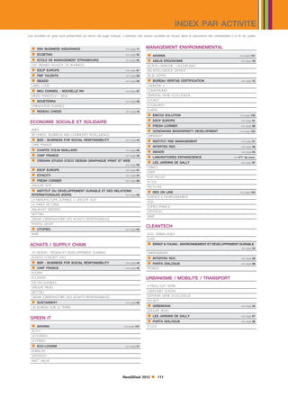 INDEX PAR ACTIVITE
Les sociétés en gras sont présentées au renvoi de page indiqué. L’adresse des autres sociétés se trouve dans le panorama des prestataires à la fin du guide.


   DNV BUSINESS ASSURANCE                                        voir page 71   MANAGEMENT ENVIRONNEMENTAL
   ECOETHIC                                                      voir page 52    AAVANA
   ECOLE DE MANAGEMENT STRASBOURG
                                                                                                                                                 voir page 101
                                                                  voir page 92    ABILIS ERGONOMIE                                               voir page 49
  ESC RENNES SCHOOL OF BUSINESS
   ESCP EUROPE
                                                                                 ACTION CARBONE - GOODPLANET
                                                                  voir page 91   BIO INTELLIGENCE SERVICE
   FMF TALENTS                                                   voir page 93   BLUE HORSE
   ISEADD                                                        voir page 94    BUREAU VERITAS CERTIFICATION                                   voir page 72
  LABEL LUCIE                                                                    CARBONE 4
   MHJ CONSEIL - NOUVELLE RH                                     voir page 97   CLIMATMUNDI
  MINES PARISTECH - ISIGE                                                        DERVENN GENIE ECOLOGIQUE
   NOVETERRA                                                     voir page 59   ECOACT
  ORIENTATION DURABLE                                                            ECOMUNDO

   RESEAU CHEDD                                                                 ELIADIS
                                                                                  EMCO2 SOLUTION
                                                                  voir page 43
                                                                                                                                                 voir page 102

                                                                                  ESCP EUROPE                                                    voir page 91
 ECONOMIE SOCIALE ET SOLIDAIRE
                                                                                  FRESH CORNER                                                   voir page 96
  ARES
  BE-LINKED, BUSINESS AND COMMUNITY INTELLIGENCE
                                                                                  GONDWANA BIODIVERSITY DEVELOPMENT                             voir page 103


   BSR - BUSINESS FOR SOCIAL RESPONSIBILITY
                                                                                 GREENEXT
                                                                  voir page 44    INSTITUT RSE MANAGEMENT                                        voir page 57
  CARE FRANCE
   CHARTE COLIN MAILLARD                                                         INTERTEK RDC                                                   voir page 58


   CIWF FRANCE
                                                                  voir page 95
                                                                                  ISEADD                                                         voir page 94


   CREAWA STUDIO D’ECO DESIGN GRAPHIQUE PRINT ET WEB
                                                                  voir page 45
                                                                                  LABORATOIRES EXPANSCIENCE                                voir 4ème de couv.

                                                                  voir page 80
                                                                                  LES JARDINS DE GALLY                                           voir page 87

   ESCP EUROPE                                                   voir page 91
                                                                                 ORBEO

   ETHICITY                                                      voir page 54
                                                                                 OREE

   FRESH CORNER                                                  voir page 96
                                                                                 PUR PROJET
                                                                                 R-CO2
  GROUPE SOS
   INSTITUT DU DEVELOPPEMENT DURABLE ET DES RELATIONS
                                                                                 RECYLUM

  INTERNATIONALES (IDDRI)                                         voir page 56
                                                                                  RED ON LINE                                                   voir page 104
                                                                                 SCIENCE  ENVIRONNEMENT
  LA MANUFACTURE DURABLE // GROUPE SOS
                                                                                 SGS
  LA TABLE DE CANA
                                                                                 SOFIES FRANCE
  MALAKOFF MEDERIC
                                                                                 VERTEEGO
  NETT’BIO
                                                                                 WWF
  OBSAR (OBSERVATOIRE DES ACHATS RESPONSABLES)
  RESEAU GESAT
   UTOPIES                                                       voir page 63
                                                                                 CLEANTECH
  WWF                                                                            ECO- EMBALLAGES
                                                                                 ELISE

 ACHATS / SUPPLY CHAIN                                                            ERNST  YOUNG - ENVIRONNEMENT ET DEVELOPPEMENT DURABLE
                                                                                                                                                  voir page 53
  1R DESIGN - DESIGN ET DEVELOPPEMENT DURABLE                                    GREENWISHES
  ACHATS CONCEPT ECO                                                              INTERTEK RDC
   BSR - BUSINESS FOR SOCIAL RESPONSIBILITY
                                                                                                                                                  voir page 58
                                                                  voir page 44    PARTA DIALOGUE
   CIWF FRANCE
                                                                                                                                                  voir page 98
                                                                  voir page 45   REVIALIS
  ECOEFF
  ECOVADIS                                                                       URBANISME / MOBILITE / TRANSPORT
  FACTEA DURABLE
  GROUPE REXEL                                                                   6 PIEDS SUR TERRE

  NETT’BIO                                                                       CARGONET SUSCM

  OBSAR (OBSERVATOIRE DES ACHATS RESPONSABLES)                                   DERVENN GENIE ECOLOGIQUE

   SUSTAINWAY                                                    voir page 60
                                                                                 ECOACT
                                                                                  GREENOVIA                                                      voir page 55
  UN BUREAU SUR LA TERRE
                                                                                 GROUPE REXEL
                                                                                  LES JARDINS DE GALLY                                           voir page 87
 GREEN IT
                                                                                  PARTA DIALOGUE
   AAVANA
                                                                                                                                                  voir page 98
                                                                 voir page 101   R-CO2
  ACT21
  DOTGREEN
  DOTRIVER
   ECO-LOGISM                                                    voir page 51
  ENABLON
  VERTEEGO
  WATT VALUE




                                                                NewDDeal 2012             111
 