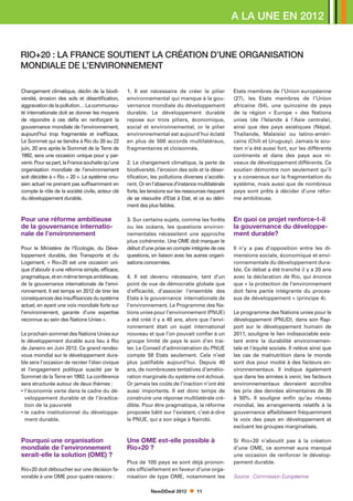 A LA UNE en 2012


RIO+20 : la France soutient la création d’une Organisation
mondiale de l’Environnement

Changement climatique, déclin de la biodi-        1. Il est nécessaire de créer le pilier           Etats membres de l’Union européenne
versité, érosion des sols et désertification,     environnemental qui manque à la gou-              (27), les Etats membres de l’Union
aggravation de la pollution… La communau-         vernance mondiale du développement                africaine (54), une quinzaine de pays
té internationale doit se donner les moyens       durable. Le développement durable                 de la région « Europe » des Nations
de répondre à ces défis en renforçant la          repose sur trois piliers, économique,             unies (de l’Islande à l’Asie centrale),
gouvernance mondiale de l’environnement,          social et environnemental, or le pilier           ainsi que des pays asiatiques (Népal,
aujourd’hui trop fragmentée et inefficace.        environnemental est aujourd’hui éclaté            Thaïlande, Malaisie) ou latino-améri-
Le Sommet qui se tiendra à Rio du 20 au 22        en plus de 500 accords multilatéraux,             cains (Chili et Uruguay). Jamais le sou-
juin, 20 ans après le Sommet de la Terre de       fragmentaires et cloisonnés.                      tien n’a été aussi fort, sur les différents
1992, sera une occasion unique pour y par-                                                          continents et dans des pays aux ni-
venir. Pour sa part, la France souhaite qu’une    2. Le changement climatique, la perte de          veaux de développement différents. Ce
organisation mondiale de l’environnement          biodiversité, l’érosion des sols et la déser-     soutien démontre non seulement qu’il
soit décidée à « Rio + 20 ». Le système onu-      tification, les pollutions diverses s’accélè-     y a consensus sur la fragmentation du
sien actuel ne prenant pas suffisamment en        rent. Or en l’absence d’instance multilatérale    système, mais aussi que de nombreux
compte le rôle de la société civile, acteur clé   forte, les tensions sur les ressources risquent   pays sont prêts à décider d’une réfor-
du développement durable.                         de se résoudre d’Etat à Etat, et ce au détri-     me ambitieuse.
                                                  ment des plus faibles.

Pour une réforme ambitieuse                       3. Sur certains sujets, comme les forêts          En quoi ce projet renforce-t-il
de la gouvernance internatio-                     ou les océans, les questions environ-             la gouvernance du développe-
nale de l’environnement                           nementales nécessitent une approche               ment durable?
                                                  plus cohérente. Une OME doit marquer le
Pour le Ministère de l’Ecologie, du Déve-         début d’une prise en compte intégrée de ces       Il n’y a pas d’opposition entre les di-
loppement durable, des Transports et du           questions, en liaison avec les autres organi-     mensions sociale, économique et envi-
Logement, « Rio+20 est une occasion uni-          sations concernées.                               ronnementale du développement dura-
que d’aboutir à une réforme simple, efficace,                                                       ble. Ce débat a été tranché il y a 20 ans
pragmatique, et en même temps ambitieuse,         4. Il est devenu nécessaire, tant d’un            avec la déclaration de Rio, qui énonce
de la gouvernance internationale de l’envi-       point de vue de démocratie globale que            que « la protection de l’environnement
ronnement. Il est temps en 2012 de tirer les      d’efficacité, d’associer l’ensemble des           doit faire partie intégrante du proces-
conséquences des insuffisances du système         Etats à la gouvernance internationale de          sus de développement » (principe 4).
actuel, en ayant une voix mondiale forte sur      l’environnement. Le Programme des Na-
l’environnement, garante d’une expertise          tions unies pour l’environnement (PNUE)           Le programme des Nations unies pour le
reconnue au sein des Nations Unies ».             a été créé il y a 40 ans, alors que l’envi-       développement (PNUD), dans son Rap-
                                                  ronnement était un sujet international            port sur le développement humain de
Le prochain sommet des Nations Unies sur          nouveau et que l’on pouvait confier à un          2011, souligne le lien indissociable exis-
le développement durable aura lieu à Rio          groupe limité de pays le soin d’en trai-          tant entre la durabilité environnemen-
de Janeiro en Juin 2012. Ce grand rendez-         ter. Le Conseil d’administration du PNUE          tale et l’équité sociale. Il relève ainsi que
vous mondial sur le développement dura-           compte 58 Etats seulement. Cela n’est             les cas de malnutrition dans le monde
ble sera l’occasion de recréer l’élan civique     plus justifiable aujourd’hui. Depuis 40           sont dus pour moitié à des facteurs en-
et l’engagement politique suscité par le          ans, de nombreuses tentatives d’amélio-           vironnementaux. Il indique également
Sommet de la Terre en 1992. La conférence         ration marginale du système ont échoué.           que dans les années à venir, les facteurs
sera structurée autour de deux thèmes :           Or jamais les coûts de l’inaction n’ont été       environnementaux devraient accroître
• ’économie verte dans le cadre du dé-
  l                                               aussi importants. Il est donc temps de            les prix des denrées alimentaires de 30
  veloppement durable et de l’éradica-            construire une réponse multilatérale cré-         à 50%. Il souligne enfin qu’au niveau
  tion de la pauvreté                             dible. Pour être pragmatique, la réforme          mondial, les arrangements relatifs à la
• e cadre institutionnel du développe-
  l                                               proposée bâtit sur l’existant, c’est-à-dire       gouvernance affaiblissent fréquemment
  ment durable.                                   le PNUE, qui a son siège à Nairobi.               la voix des pays en développement et
                                                                                                    excluent les groupes marginalisés.

Pourquoi une organisation                         Une OME est-elle possible à                       Si Rio+20 n’aboutit pas à la création
mondiale de l’environnement                       Rio+20 ?                                          d’une OME, ce sommet aura manqué
serait-elle la solution (OME) ?                                                                     une occasion de renforcer le dévelop-
                                                  Plus de 100 pays se sont déjà pronon-             pement durable.
Rio+20 doit déboucher sur une décision fa-        cés officiellement en faveur d’une orga-
vorable à une OME pour quatre raisons :           nisation de type OME, notamment les               Source : Commission Européenne

                                                             NewDDeal 2012         11
 