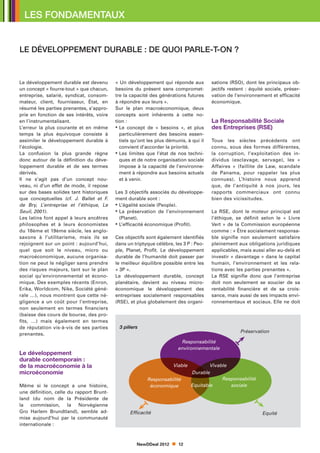 LES FONDAMENTAUX


LE DÉVELOPPEMENT DURABLE : DE QUOI PARLE-T-ON ?


Le développement durable est devenu       « Un développement qui réponde aux          sations (RSO), dont les principaux ob-
un concept « fourre-tout » que chacun,    besoins du présent sans compromet-          jectifs restent : équité sociale, préser-
entreprise, salarié, syndicat, consom-    tre la capacité des générations futures     vation de l’environnement et efficacité
mateur, client, fournisseur, État, en     à répondre aux leurs ».                     économique.
résumé les parties prenantes, s’appro-    Sur le plan macroéconomique, deux
prie en fonction de ses intérêts, voire   concepts sont inhérents à cette no-
en l’instrumentalisant.                   tion :                                      La Responsabilité Sociale
L’erreur la plus courante et en même      • Le concept de « besoins », et plus
                                                                                     des Entreprises (RSE)
temps la plus équivoque consiste à          particulièrement des besoins essen-
assimiler le développement durable à        tiels qu’ont les plus démunis, à qui il   Tous les siècles précédents ont
l’écologie.                                 convient d’accorder la priorité.          connu, sous des formes différentes,
La confusion la plus grande règne         • Les limites que l’état de nos techni-
                                                                                     la corruption, l’exploitation des in-
donc autour de la définition du déve-       ques et de notre organisation sociale     dividus (esclavage, servage), les «
loppement durable et de ses termes          impose à la capacité de l’environne-      Affaires » (faillite de Law, scandale
dérivés.                                    ment à répondre aux besoins actuels       de Panama, pour rappeler les plus
Il ne s’agit pas d’un concept nou-          et à venir.                               connues). L’histoire nous apprend
veau, ni d’un effet de mode, il repose                                                que, de l’antiquité à nos jours, les
sur des bases solides tant historiques    Les 3 objectifs associés du développe-      rapports commerciaux ont connu
que conceptuelles (cf. J. Ballet et F.    ment durable sont :                         bien des vicissitudes.
de Bry, L’entreprise et l’éthique, Le     • L’égalité sociale (People).
                                            
Seuil, 2001).                             • La préservation de l’environnement
                                                                                     La RSE, dont le moteur principal est
Les latins font appel à leurs ancêtres      (Planet).                                 l’éthique, se définit selon le « Livre
philosophes et à leurs économistes        • L’efficacité économique (Profit).
                                                                                     Vert  » de la Commission européenne
du 18ème et 19ème siècle, les anglo-                                                  comme : « Être socialement responsa-
saxons à l’utilitarisme, mais ils se      Ces objectifs sont également identifiés     ble signifie non seulement satisfaire
rejoignent sur un point : aujourd’hui,    dans un triptyque célèbre, les 3 P : Peo-   pleinement aux obligations juridiques
quel que soit le niveau, micro ou         ple, Planet, Profit. Le développement       applicables, mais aussi aller au-delà et
macroéconomique, aucune organisa-         durable de l’humanité doit passer par       investir « davantage » dans le capital
tion ne peut le négliger sans prendre     le meilleur équilibre possible entre les    humain, l’environnement et les rela-
des risques majeurs, tant sur le plan     « 3P ».                                     tions avec les parties prenantes ».
social qu’environnemental et écono-       Le développement durable, concept           La RSE signifie donc que l’entreprise
mique. Des exemples récents (Enron,       planétaire, devient au niveau micro-        doit non seulement se soucier de sa
Erika, Worldcom, Nike, Société géné-      économique le développement des             rentabilité financière et de sa crois-
rale …), nous montrent que cette né-      entreprises socialement responsables        sance, mais aussi de ses impacts envi-
gligence a un coût pour l’entreprise,     (RSE), et plus globalement des organi-      ronnementaux et sociaux. Elle ne doit
non seulement en termes financiers
(baisse des cours de bourse, des pro-
fits, …) mais également en termes
de réputation vis-à-vis de ses parties      3 piliers
                                                                                                   Préservation
prenantes.
                                                                       Responsabilité
                                                                      environnementale
Le développement
durable contemporain :
de la macroéconomie à la                                            Viable           Vivable
microéconomie                                                                Durable
                                                         Responsabilité                   Responsabilité
Même si le concept a une histoire,                        économique         Equitable       sociale
une définition, celle du rapport Brunt-
land (du nom de la Présidente de
la commission, la Norvégienne
Gro Harlem Brundtland), semble ad-               Efficacité                                                  Equité
mise aujourd’hui par la communauté
internationale :



                                                    NewDDeal 2012      12
 