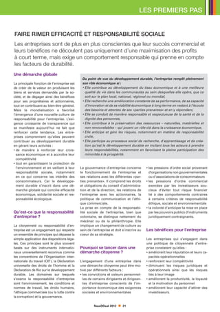LES PREMIERS PAS


FAIRE RIMER EFFICACITÉ ET RESPONSABILITÉ SOCIALE
Les entreprises sont de plus en plus conscientes que leur succès commercial et
leurs bénéfices ne découlent pas uniquement d’une maximisation des profits
à court terme, mais exige un comportement responsable qui prenne en compte
les facteurs de durabilité.
Une démarche globale
                                              Du point de vue du développement durable, l’entreprise remplit pleinement
La principale fonction de l’entreprise est    son rôle économique si :
de créer de la valeur en produisant les       •  lle contribue au développement du tissu économique et à une meilleure
                                                E
biens et services demandés par la so-           qualité de vie dans les communautés au sein desquelles elle opère, que ce
ciété, et de dégager ainsi des bénéfices        soit sur le plan local, national, régional ou mondial,
pour ses propriétaires et actionnaires,       •  lle recherche une amélioration constante de sa performance, de sa capacité
                                                E
tout en contribuant au bien-être général.       d’innovation et de sa viabilité économique à long terme en restant à l’écoute
Mais la mondialisation a favorisé               des besoins et attentes de ses «parties prenantes» et en y répondant,
l’émergence d’une nouvelle culture de         •  lle se conduit de manière responsable et respectueuse de la santé et de la
                                                E
responsabilité pour l’entreprise. L’exi-        dignité des personnes,
gence croissante de transparence qui          •  lle contribue à la préservation des ressources – naturelles, matérielles et
                                                E
se manifeste aujourd’hui ne fait que            non renouvelables – qui jouent un rôle-clé dans la croissance économique,
renforcer cette tendance. Les entre-          •  lle anticipe et gère les risques, notamment en matière de responsabilité
                                                E
prises comprennent qu’elles peuvent             civile,
contribuer au développement durable           •  lle participe au processus social de recherche, d’apprentissage et de créa-
                                                E
en gérant leurs activités :                     tion qu’est le développement durable en incitant tous les acteurs à prendre
•  e manière à renforcer leur crois-
  d                                             leurs respondabilités, notamment en favorisant la pleine participation des
  sance économique et à accroître leur          minorités à la prospérité.
  compétitivité
•  out en garantissant la protection de
  t
  l’environnement et en veillant à leur      La gouvernance d’entreprise concerne         • es pressions d’ordre social provenant
                                                                                            l
  responsabilité sociale, notamment          le fonctionnement de l’entreprise et           d’organisations non gouvernementales
  en ce qui concerne les intérêts des        ses relations avec les différentes «par-       ou d’associations de consommateurs
  consommateurs. Car le développe-           ties prenantes». Il comprend les droits      • es pressions d’ordre commercial
                                                                                            l
  ment durable s’inscrit dans une dé-        et obligations du conseil d’administra-        exercées par les investisseurs sou-
  marche globale qui concilie efficacité     tion et de la direction, les relations de      cieux d’éviter tout risque financier
  économique, solidarité sociale et res-     l’entreprise avec les actionnaires, la         lié à des comportements contraires
  ponsabilité écologique.                    politique de communication et l’éthi-          à certains critères de responsabilité
                                             que commerciale.                               éthique, sociale et environnementale
                                             La prise en compte de la responsabi-         • a volonté d’anticiper la mise en place
                                                                                            l
Qu’est-ce que la responsabilité              lité sociale de l’entreprise, bien que         par les pouvoirs publics d’instruments
d’entreprise ?                               volontaire, se distingue nettement du          juridiquement contraignants.
                                             mécénat ou de la philanthropie. Elle
La citoyenneté ou responsabilité d’en-       implique un changement de culture au
treprise est un engagement qui respecte      sein de l’entreprise et doit s’inscrire au   Les bénéfices pour l’entreprise
un ensemble de principes qui dépasse la      coeur de sa stratégie.
simple application des dispositions léga-                                                 Les entreprises qui s’engagent dans
les. Ces principes sont le plus souvent                                                   une politique de citoyenneté d’entre-
basés sur des instruments internatio-        Pourquoi se lancer dans une                  prise constatent qu’elles :
naux universellement reconnus comme          démarche citoyenne ?                         •  méliorent leur réputation et leurs ca-
                                                                                            a
les conventions de l’Organisation inter-                                                    pacités opérationnelles
nationale du travail (OIT), la Déclaration   L’engagement d’une entreprise dans           • renforcent leur compétitivité
universelle des droits de l’homme et la      une démarche citoyenne peut être mo-         •  iminuent les risques juridiques et
                                                                                            d
Déclaration de Rio sur le développement      tivé par différents facteurs :                 opérationnels ainsi que les risques
durable. Les domaines sur lesquels           • es convictions et valeurs personnel-
                                               l                                            liés à leur image
s’exerce la responsabilité d’entreprise        les de certains dirigeants et dirigean-    •  méliorent la productivité, la loyauté
                                                                                            a
sont l’environnement, les conditions et        tes d’entreprise conscients de l’im-         et la motivation du personnel
normes de travail, les droits humains,         portance économique des exigences          •  méliorent leur capacité d’attirer des
                                                                                            a
l’éthique commerciale (ou la lutte contre      sociales et environnementales                investisseurs.
la corruption) et la gouvernance.

                                                      NewDDeal 2012       21
 
