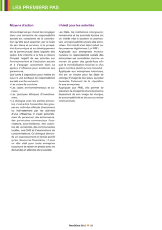 LES PREMIERS PAS


Moyens d’action                            Intérêt pour les autorités

Une entreprise qui choisit de s’engager    Les Etats, les institutions intergouver-
dans une démarche de responsabilité        nementales et les autorités locales ont
sociale est consciente de la contribu-     un intérêt vital à soutenir et promou-
tion qu’elle peut apporter, par le biais   voir la responsabilité sociale des entre-
de ses biens et services, à la prospé-     prises. Cet intérêt s’est déjà traduit par
rité économique et au développement        des mesures législatives (Loi NRE)
de la communauté dans laquelle elle        Appliquée aux entreprises multina-
opère. Elle cherche à la fois à réduire    tionales, la responsabilité sociale des
l’impact négatif de ses activités sur      entreprises est considérée comme un
l’environnement et l’exclusion sociale     moyen de poser des garde-fous afin
et à s’engager activement dans sa          que la mondialisation favorise le plus
sphère d’influence pour améliorer ces      grand nombre plutôt qu’une minorité.
paramètres.                                Appliquée aux entreprises nationales,
Les outils à disposition pour mettre en    elle est un moyen pour les Etats de
oeuvre une politique de responsabilité     protéger l’image de leur pays, qui peut
sociale sont les suivants :                dépendre fortement de la réputation
• Les codes de conduite.                   de ses entreprises.
•  es labels environnementaux et so-
  L                                        Appliquée aux PME, elle permet de
  ciaux.                                   préserver la prospérité d’une économie
•  es pratiques éthiques d’investisse-
  L                                        dépendant de son image de marque,
  ment.                                    de sa compétitivité et de son ouverture
•  e dialogue avec les parties prenan-
  L                                        internationale.
  tes, c’est-à-dire l’ensemble des grou-
  pes ou individus affectés directement
  ou indirectement par les activités
  d’une entreprise. Il s’agit générale-
  ment du personnel, des actionnaires,
  des partenaires commerciaux (four-
  nisseurs, sous-traitants), des autori-
  tés, de la clientèle, des communautés
  locales, des ONG et d’associations de
  consommateurs. Ce dialogue deman-
  de un investissement en temps plutôt
  qu’en ressources financières ; il joue
  un rôle vital pour toute entreprise
  soucieuse de rester en phase avec les
  demandes et attentes de la société.




                                                    NewDDeal 2012       22
 