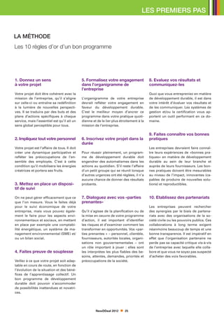 LES PREMIERS PAS


LA MÉTHODE
Les 10 règles d’or d’un bon programme




1. Donnez un sens                             5. Formalisez votre engagement               8. Evaluez vos résultats et
à votre projet                                dans l’organigramme de                       communiquez-les
                                              l’entreprise
Votre projet doit être cohérent avec la                                                    Quoi que vous entrepreniez en matière
mission de l’entreprise, qu’il s’aligne       L’organigramme de votre entreprise           de développement durable, il est dans
sur celle-ci ou entraîne sa redéfinition      devrait refléter votre engagement en         votre intérêt d’évaluer vos résultats et
à la lumière de nouvelles perspecti-          faveur du développement durable.             de les communiquer. Les systèmes de
ves. Il se traduira par des buts et des       C’est le meilleur moyen d’ancrer ce          gestion et/ou la certification vous ap-
plans d’actions spécifiques à chaque          programme dans votre pratique quoti-         portent un outil performant en ce do-
service, mais l’essentiel est qu’il ait un    dienne et de le lier plus étroitement à la   maine.
sens global perceptible pour tous.            mission de l’entreprise.

                                                                                           9. Faites connaître vos bonnes
2. Impliquez tout votre personnel             6. Inscrivez votre projet dans la            pratiques
                                              durée
Votre projet est l’affaire de tous. Il doit                                                Les entreprises devraient faire connaî-
créer une dynamique participative et          Pour réussir pleinement, un program-         tre leurs expériences de «bonnes pra-
refléter les préoccupations de l’en-          me de développement durable doit             tiques» en matière de développement
semble des employés. C’est à cette            engendrer des automatismes dans les          durable au sein de leur branche et
condition qu’il mobilisera les énergies       actions au quotidien. S’il reste l’affaire   auprès de leurs fournisseurs. Les bon-
créatrices et portera ses fruits.             d’un petit groupe qui se réunit lorsque      nes pratiques doivent être mesurables
                                              d’autres urgences ont été réglées, il n’a    au niveau de l’impact, innovantes (ca-
                                              aucune chance de donner des résultats        pables de produire de nouvelles solu-
3. Mettez en place un disposi-                probants.                                    tions) et reproductibles.
tif de suivi

On ne peut gérer efficacement que ce          7. Dialoguez avec vos «parties               10. Etablissez des partenariats
que l’on mesure. Vous le faites déjà          prenantes»
pour le suivi économique de votre                                                          Les entreprises peuvent rechercher
entreprise, mais vous pouvez égale-           Qu’il s’agisse de la planification ou de     des synergies par le biais de partena-
ment le faire pour les aspects envi-          la mise en oeuvre de votre programme         riats avec des organisations de la so-
ronnementaux et sociaux, en mettant           d’action, il est important d’identifier      ciété civile ou les pouvoirs publics. Ces
en place par exemple une comptabi-            les risques et d’examiner comment les        collaborations à long terme exigent
lité énergétique, un système de ma-           transformer en opportunités. Vos «par-       néanmoins beaucoup de temps et une
nagement environnemental (SME) et/            ties prenantes » – personnel, clientèle,     bonne transparence. Il est impératif en
ou un bilan social.                           fournisseurs, autorités locales, organi-     effet que l’organisation partenaire ne
                                              sations non gouvernementales – ont           perde pas sa capacité critique vis-à-vis
                                              un rôle important à jouer  : elles sont      de l’entreprise avec laquelle elle colla-
4. Faites preuve de souplesse                 les interprètes les plus fiables des be-     bore et que vous ne soyez pas suspecté
                                              soins, attentes, demandes, priorités et      d’acheter des voix favorables.
Veillez à ce que votre projet soit adap-      préoccupations de la société.
table en cours de route, en fonction de
l’évolution de la situation et des béné-
fices de l’apprentissage collectif. Un
bon programme de développement
durable doit pouvoir s’accommoder
de possibilités inattendues et novatri-
ces.




                                                       NewDDeal 2012       25
 