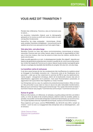 Editorial




VOUS AVEZ DIT TRANSITION ?



Pendant des millénaires, l’homme a vécu en harmonie avec
la nature….
La révolution industrielle d’abord, puis la démographie
galopante et la course au profit sont venues mettre en péril
cet équilibre fondamental.
Aujourd’hui, les crises conjuguées - économiques, climati-
ques, sociales, financières, énergétiques - nous prouvent que le
système est arrivé à son paroxysme et qu’il est urgent d’agir…

Voir plus loin, voir plus large
Remettre l’humain au cœur des enjeux environnementaux, économiques et sociaux,
réconcilier l’homme avec son milieu naturel, placer la sécurité, la responsabilité et l’éthi-
que, à tous les niveaux, chez tous les acteurs et dans tous les métiers, semble être la
seule voie de salut.
Cette nouvelle approche a un nom : le développement durable. Son objectif : répondre aux
besoins des générations présentes sans menacer la qualité de vie, voire la survie des suivan-
tes. Limiter les impacts de l’homme sur la nature. Assurer la paix sociale, la prospérité géné-
rale par un partage plus équitable des bénéfices du progrès. Voir plus loin, voir plus large.

La transition verte et vertueuse
Il est donc grand temps de tirer les conséquences des insuffisances du système actuel
et d’engager la formidable révolution de « l’économie verte et de l’éradication de la
pauvreté  », celle que se fixe notamment le sommet de RIO et que les dysfonctionne-
ments exigent : changement climatique, déclin de la biodiversité, érosion des sols et
désertification, aggravation de la pollution, mais aussi financiarisation outrancière, et
aggravation de la pauvreté et des inégalités au niveau mondial.
Les Entreprises sont au cœur du système de production/consommation. Elles ont donc
un rôle primordial à jouer dans la mise en œuvre de cette inéluctable transformation.
Mais par quoi commencer ? Dans quels domaines agir ? Sur quels instruments se baser ?
Comment mesurer ses progrès ? Comment les communiquer ? Comment et avec qui ?

Suivez le guide
Riche en informations, en références, en adresses, ce guide pratique doit être une boîte à
outils, un vivier de pistes et de conseils pratiques, destiné à aider les sociétés, petites ou
grandes, à se profiler comme des entreprises novatrices et dynamiques, qui auront su trou-
ver le juste équilibre entre les impératifs économiques, sociaux et environnementaux.
Nous espérons qu’il saura, comme PRODURABLE, les 28 & 29 mars 2012, remplir sa
mission : ouvrir la voie à un engagement des entreprises vers un développement…vert
et vertueux.


Cécile Colonna d’Istria
Directrice de la publication
TODDAY
                                                                         En partenariat avec :




                                                                         www.produrable.com

                               NewDDeal 2012      1
 