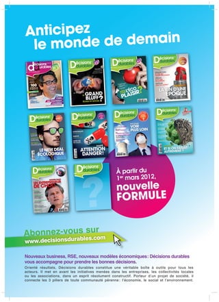 Anticipez
 le mond  e de demain



                                            05
                                                        MENT
                                                  SUPPLÉ
                                                             N
                                                 INNOVATIO
                                                      ATELIERS
                                                  AVEC LES TERRE
                                                     DE LA


                              ENT DURABLE
   LE MAGAZINE DU MANAGEM
                        s.com
   www.decisionsdurable




   IL EXISTE
       XS
   Le Père Noël
   responsable

    SOLAR IMPULSE
    Le rêve d’une
    planète propre

     ISO 26000
            00
     Les coulisses d’une
     norme très spéciale



      DÉC. 2010 - JAN. 2011


                                       LE NEW DEAL
                                      ÉCOLOGIQUE
       M 08073 - 5 - F: 5,90 E - RD




                                                                                                       10




                                                                   LE MAGAZINE DU MANAGEM
                                                                                         ENT DURABLE
                                                                                                            À partir du
                                                                                                            1er mars 2012,



                                                                              ?                             nouvelle
                                                                                                            FORMULE


Abonnez-vous lesur m
              s
                .co
www.decisionsdurab

Nouveaux business, RSE, nouveaux modèles économiques : Décisions durables
vous accompagne pour prendre les bonnes décisions.
Orienté résultats, Décisions durables constitue une véritable boîte à outils pour tous les
acteurs. Il met en avant les initiatives menées dans les entreprises, les collectivités locales
ou les associations, dans un esprit résolument constructif. Porteur d’un projet de société, il
connecte les 3 piliers de toute communauté pérenne : l’économie, le social et l’environnement.
 