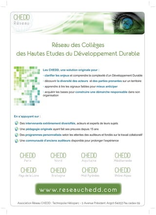 5ªVHDX GHV ROO©JHV
 GHV +DXWHV (WXGHV GX 'ªYHORSSHPHQW 'XUDEOH

                      /HV +('' XQH VROXWLRQ RULJLQDOH SRXU 
                      ‡ FODUL¿HU OHV HQMHX[ HW FRPSUHQGUH OD FRPSOH[LWp G¶XQ 'pYHORSSHPHQW 'XUDEOH
                      ‡ GpFRXYULU OD GLYHUVLWp GHV DFWHXUV HW GHV SDUWLHV SUHQDQWHV VXU XQ WHUULWRLUH
                      ‡ DSSUHQGUH j OLUH OHV VLJQDX[ IDLEOHV SRXU PLHX[ DQWLFLSHU
                      ‡ DFTXpULU OHV EDVHV SRXU FRQVWUXLUH XQH GpPDUFKH UHVSRQVDEOH GDQV VRQ
                      RUJDQLVDWLRQ




(Q V¶DSSXDQW VXU 

    'HV LQWHUYHQDQWV H[WUrPHPHQW GLYHUVL¿pV DFWHXUV HW H[SHUWV GH OHXUV VXMHWV

    8QH SpGDJRJLH RULJLQDOH DDQW IDLW VHV SUHXYHV GHSXLV  DQV

    'HV SURJUDPPHV SHUVRQQDOLVpV VHORQ OHV DWWHQWHV GHV DXGLWHXUV HW IRQGpV VXU OH WUDYDLO FROODERUDWLI

    8QH FRPPXQDXWp G¶DQFLHQV DXGLWHXUV GLVSRQLEOH SRXU SURORQJHU O¶H[SpULHQFH




   CHEDD                    CHEDD                    CHEDD                      CHEDD
       3DULV                    1RUG                  $TXLWDLQH                 0ªGLWHUUDQªH


    CHEDD                   CHEDD                    CHEDD                      CHEDD
   3DV GH OD /RLUH          %UHWDJQH                0LGL 3UªQªHV              5KµQH $OSHV




  $VVRFLDWLRQ 5ªVHDX +(''  7HFKQRSROH +ªOLRSDUF   $YHQXH 3UªVLGHQW $QJRW  3DX FHGH[ 
 