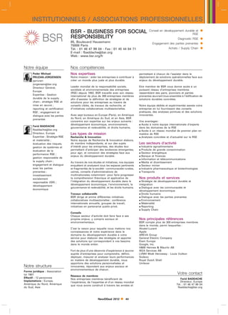 INSTITUTIONNELS / ASSOCIATIONS PROFESSIONNELLES
                                   BSR - BUSINESS FOR SOCIAL                                     Conseil en développement durable et      
                                                                                                                               RSE
                                   RESPONSIBILITY                                                                       Diagnostic RSE    
                                   85, Boulevard Haussmann                                          Engagement des parties prenantes      
                                   75008 Paris
                                   Tél. : 01 46 47 99 04 - Fax : 01 45 44 64 71                                  Achats / Supply Chain    
                                   E-mail : fbaddachebsr.org
                                   Web : www.bsr.org/fr


Notre équipe                       Nos compétences
      Peder Michael                Nos expertises                                         permettant à chacun de l’assister dans le
      PRUZAN-JORGENSEN             Notre mission : aider les entreprises à contribuer à   déploiement de solutions opérationnelles face aux
      ppruzan-                     créer un monde plus juste et plus durable.             enjeux du développement durable.
      jorgensenbsr.org
      Directeur Général,           Leader mondial de la responsabilité sociale,           Etre membre de BSR vous donne accès à un
                                   sociétale et environnementale des entreprises          puissant réseau d’entreprises membres
      Europe
                                   (RSE) depuis 1992, BSR travaille avec son réseau       rassemblant des pairs, pionniers et parties
      Expertise : Gestion
                                   international de plus de 300 entreprises membres       prenantes œuvrant tous ensemble à l’édification de
      durable de la supply         afin d’assister la définition de stratégies et de      solutions durables concrètes.
      chain ; stratégie RSE et     solutions pour les entreprises au travers de
      mise en œuvre ;              conseils ciblés, de travaux de recherche, et           Notre équipe dédiée et expérimentée assiste votre
      reporting et certification   d’initiatives collaboratives multisectorielles.        entreprise en lui fournissant des conseils
      RSE ; engagement et                                                                 pratiques, des analyses pointues et des solutions
      dialogue avec les parties    Avec sept bureaux en Europe (Paris), en Amérique       innovantes.
      prenantes                    du Nord, en Amérique du Sud, et en Asie, BSR
                                   concentre son expertise sur les enjeux suivants :      Vos avantages :
                                   développement économique, environnement,                Accès à notre équipe internationale d’experts
      Farid BADDACHE
                                   gouvernance et redevabilité, et droits humains.        dans les domaines de la RSE
      fbaddachebsr.org                                                                    Accès à un réseau mondial de premier plan en
      Directeur, Europe            Les types de mission                                   matière de RSE
      Expertise : Stratégie RSE    Recherche  Innovation                                  Analyses concrètes et d’actualité sur la RSE
      et matérialité ;             Notre équipe de Recherche  Innovation élabore,
      évaluation des risques,      de manière indépendante, et sur des sujets             Les secteurs d’activité
      gestion de systèmes et       d’intérêt pour les entreprises, des études leur         Industrie agroalimentaire
      évaluation de la             permettant d’anticiper des tendances émergentes,        Produits de grande consommation
      performance RSE ;
                                   pour agir, et concevoir des stratégies face aux         Secteur énergétique
                                   enjeux du développement durable.                        Banque et finances
      gestion responsable de
                                                                                           Information et télécommunications
      la supply chain ;            Au travers de nos études et initiatives, nos équipes    Media et divertissement
      engagement et dialogue       enquêtent et analysent tous les espaces pertinents      Secteur minier
      avec les parties             et fragmentés de la sociétécommunautés rurales,        Industrie pharmaceutique et biotechnologies
      prenantes ;                  usines, conseils d’administrations de                   Transports
      investissement               multinationales notammentpour faire progresser
      socialement                  la compréhension théorique et applicative de           Nos produits et services
      responsable (ISR) ;          l’intégration du développement durable dans le          Stratégie de développement durable et
                                   développement économique, l’environnement, la          intégration
      développement
                                   gouvernance et redevabilité, et les droits humains.     Dialogue avec les communautés et
      économique
                                                                                          développement économique
                                   Travaux collaboratifs                                   Droits humains
                                   BSR dirige et anime différentes initiatives             Dialogue avec les parties prenantes
                                   collaboratives multisectorielles : conférence           Environnement
                                   internationale annuelle, groupes de travail,            Matérialité
                                   initiatives en partenariat public-privé.                Reporting
                                                                                           Supply Chain
                                   Conseils
                                   Chaque secteur d’activité doit faire face à ses
                                   propres enjeux, y compris sociaux et                   Nos principales références
                                   environnementaux.                                      BSR compte plus de 300 entreprises membres
                                                                                          dans le monde, parmi lesquelles :
                                   C’est la raison pour laquelle nous mettons nos         Alcatel-Lucent
                                   connaissances et notre expérience dans le              Apple
                                   domaine du développement durable à votre               AREVA Group
                                   service pour élaborer des stratégies et apporter       General Electric Company
                                   des solutions qui correspondent à vos besoins          Etam Europe
                                   dans le monde entier.                                  Google, Inc.
                                                                                          HM Hennes  Mauritz AB
                                   Fort de plus d’une décennie d’expérience à œuvrer      IKEA Services AB
                                   auprès d’entreprises pour comprendre, définir,         LVMH Moët Hennessy - Louis Vuitton
                                   déployer, mesurer et analyser leurs performances       Sodexo
                                   en matière de développement durable, nous              Royal Dutch Shell
                                   apportons des solutions personnalisées et              Unilever
Notre structure                    innovantes, répondant aux enjeux sociaux et
                                   environnementaux de chacun.
Forme juridique : Association
loi 1901                                                                                                                Votre contact
                                   Réseaux de membres
Effectif : 12 personnes                                                                                                   Farid BADDACHE
                                   Nos entreprises membres bénéficient de
Implantations : Europe,                                                                                                   Directeur, Europe
                                   l’expérience, de l’expertise et d’un réseau mondial
Amérique du Nord, Amérique                                                                                             Tél. : 01 46 47 99 04
                                   que nous avons construit à travers les années et
du Sud, Asie                                                                                                            fbaddachebsr.org



                                                         NewDDeal 2012         44
 