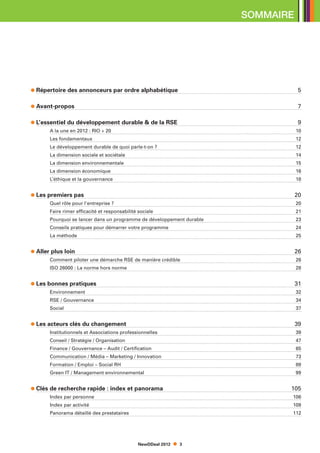 SOMMAIRE




    Répertoire des annonceurs par ordre alphabétique				                             5

    Avant-propos                                                                     7

    L’essentiel du développement durable  de la RSE			                              9
	       A la une en 2012 : RIO + 20                                                 10
	       Les fondamentaux							                                                     12
	       Le développement durable de quoi parle-t-on ?				                           12
	       La dimension sociale et sociétale					                                      14
	       La dimension environnementale					                                          15
	       La dimension économique						                                               16
	       L’éthique et la gouvernance						                                           18


    Les premiers pas							                                                         20
	       Quel rôle pour l’entreprise ?						                                         20
	       Faire rimer efficacité et responsabilité sociale				                        21
	       Pourquoi se lancer dans un programme de développement durable	              23
	       Conseils pratiques pour démarrer votre programme			                         24
	       La méthode								                                                          25


    Aller plus loin					                                                            26
	       Comment piloter une démarche RSE de manière crédible                        26
	       ISO 26000 : La norme hors norme                                             28


    Les bonnes pratiques								                                                    31
	       Environnement								                                                       32
	       RSE / Gouvernance							                                                    34
	       Social									                                                             37


    Les acteurs clés du changement						                                            39
	       Institutionnels et Associations professionnelles				                        39
	       Conseil / Stratégie / Organisation					                                     47
	       Finance / Gouvernance – Audit / Certification					                          65
	       Communication / Média – Marketing / Innovation						                        73
	       Formation / Emploi – Social RH							                                       89
	       Green IT / Management environnemental							                                99


    Clés de recherche rapide : index et panorama		                              105
	       Index par personne			                                                   106
	       Index par activité			                                                   109
	       Panorama détaillé des prestataires				                                  112




                                           NewDDeal 2012    3
 