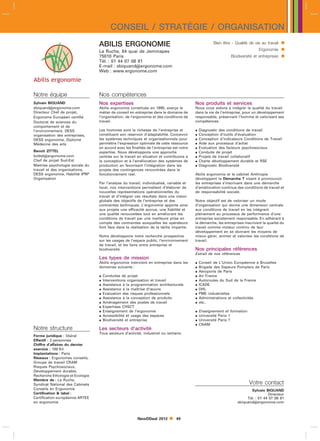 CONSEIL / STRATÉGIE / ORGANISATION
                                  ABILIS ERGONOMIE                                                     Bien être - Qualité de vie au travail   
                                  La Ruche, 84 quai de Jemmapes                                                                 Ergonomie      
                                  75010 Paris                                                                    Biodiversité et entreprises   
                                  Tél. : 01 44 07 08 81
                                  E-mail : sbiquandergonome.com
                                  Web : www.ergonome.com




Notre équipe                      Nos compétences
Sylvain BIQUAND                   Nos expertises                                           Nos produits et services
sbiquandergonome.com             Abilis ergonomie constituée en 1995, exerçe le           Nous vous aidons à intégrer la qualité du travail
Directeur Chef de projet,         métier de conseil en entreprise dans le domaine de       dans la vie de l’entreprise, pour un développement
Ergonome Européen certifié        l’organisation, de l’ergonomie et des conditions de      responsable, préservant l’homme et valorisant ses
Doctorat de sciences du           travail.                                                 compétences.
comportement et de
l’environnement, DESS             Les hommes sont la richesse de l’entreprise et              Diagnostic des conditions de travail
organisation des entreprises,     constituent son réservoir d’adaptabilité. Concevoir         Conception d’outils d’évaluation
DESS ergonomie, Diplomé           les systèmes techniques et organisationnels pour            Conception d’indicateurs Conditions de Travail
Médecine des arts                 permettre l’expression optimale de cette ressource          Aide aux processus d’achat
                                  en accord avec les finalités de l’entreprise est notre      Evaluation des facteurs psychosociaux
Benoît ZITTEL                     expertise. Nous développons une approche                    Conduite de projet
bzittelergonome.com              centrée sur le travail en situation et contribuons à        Projets de travail collaboratif
Chef de projet Sud-Est            la conception et à l’amélioration des systèmes de           Charte développement durable et RSE
Maitrise psychologie sociale du   production en favorisant l’intégration dans les             Diagnostic Biodiversité
travail et des organisations,     projets des contingences rencontrées dans le
DESS ergonomie, Habilité IPRP     fonctionnement réel.                                     Abilis ergonomie et le cabinet Anthropie
Organisation                                                                               développent la Démarche T visant à promouvoir
                                  Par l’analyse du travail, individualisé, variable et     les entreprises s’inscrivant dans une démarche
                                  local, nos interventions permettent d’élaborer de        d’amélioration continue des conditions de travail et
                                  nouvelles représentations opérationnelles du             de responsabilité sociale.
                                  travail et d’intégrer ces résultats dans une vision
                                  globale des objectifs de l’entreprise et des             Notre objectif est de valoriser un mode
                                  contraintes techniques. L’ergonomie apporte ainsi        d’organisation qui donne une dimension centrale
                                  aux projets une efficacité accrue, une fiabilité et      aux conditions de travail en les intégrant
                                  une qualité renouvelées tout en améliorant les           pleinement au processus de performance d’une
                                  conditions de travail par une meilleure prise en         entreprise socialement responsable. En adhérant à
                                  compte des contraintes auxquelles les opérateurs         la démarche, les entreprises inscrivent la qualité du
                                  font face dans la réalisation de la tâche impartie.      travail comme moteur continu de leur
                                                                                           développement en se donnant les moyens de
                                  Notre développons notre recherche prospective            mieux gérer, animer et valoriser les conditions de
                                  sur les usages de l’espace public, l’environnement       travail.
                                  de travail, et les liens entre entreprise et
                                  biodiversité.                                            Nos principales références
                                                                                           Extrait de nos références
                                  Les types de mission
                                  Abilis ergonomie intervient en entreprise dans les          Conseil de L’Union Européenne à Bruxelles
                                  domaines suivants :                                         Brigade des Sapeurs Pompiers de Paris
                                                                                              Aéroports de Paris
                                     Conduites de projet                                     Air France
                                     Interventions organisation et travail                   Autoroutes du Sud de la France
                                     Assistance à la programmation architecturale            ICADE
                                     Assistance à la maîtrise d’œuvre                        DHL
                                     Evaluation des risques professionnels                   PME industrielles
                                     Assistance à la conception de produits                  Administrations et collectivités
                                     Aménagement des postes de travail                       etc..
                                     Expertises CHSCT
                                     Enseignement de l’ergonomie                             Enseignement et formation
                                     Accessibilité et usage des espaces                      Université Paris 1
                                     Biodiversité et entreprise                              Université Paris 7
                                                                                              CNAM
Notre structure                   Les secteurs d’activité
                                  Tous secteurs d’activité, industriel ou tertiaire.
Forme juridique : libéral
Effectif : 2 personnes
Chiffre d’affaires du dernier
exercice : 100 Kl
Implantations : Paris
Réseaux : Ergonomes conseils,
Groupe de travail CRAM
Risques Psychosociaux,
Développement durable,
Recherche Ethologie et Ecologie
Membre de : La Ruche,
Syndicat National des Cabinets                                                                                             Votre contact
Conseils en Ergonomie                                                                                                      Sylvain BIQUAND
Certification  label :                                                                                                               Directeur
Certification européenne ARTEE                                                                                           Tél. : 01 44 07 08 81
en ergonomie                                                                                                        sbiquandergonome.com



                                                         NewDDeal 2012         49
 