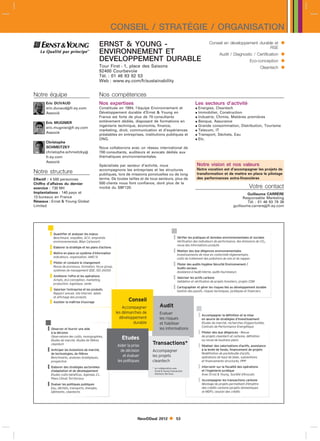 CONSEIL / STRATÉGIE / ORGANISATION
                                               ERNST  YOUNG -                                                                Conseil en développement durable et                
                                                                                                                                                            RSE
                                               ENVIRONNEMENT ET                                                                       Audit / Diagnostic / Certification         
                                               DEVELOPPEMENT DURABLE                                                                                        Eco-conception       
                                               Tour First - 1, place des Saisons
                                               92400 Courbevoie
                                                                                                                                                                     Cleantech   
                                               Tél. : 01 46 93 82 53
                                               Web : www.ey.com/fr/sustainability


Notre équipe                                   Nos compétences
      Eric DUVAUD                              Nos expertises                                                      Les secteurs d’activité
      eric.duvaudfr.ey.com                    Constituée en 1994, l’équipe Environnement et                        Energies, Cleantech
      Associé                                  Développement durable d’Ernst  Young en                             Immobilier, Construction
                                               France est forte de plus de 70 consultants                           Industrie, Chimie, Matières premières
      Eric MUGNIER                             entièrement dédiés, disposant de formations en                       Banque, Assurance
      eric.mugnierfr.ey.com
                                               ingénierie technique, économie, finance,                             Grande consommation, Distribution, Tourisme
                                               marketing, droit, communication et d’expériences                     Telecom, IT
      Associé
                                               préalables en entreprises, institutions publiques et                 Transport, Déchets, Eau
                                               ONG.                                                                 Etc.
      Christophe
      SCHMEITZKY                               Nous collaborons avec un réseau international de
      christophe.schmeitzky                   700 consultants, auditeurs et avocats dédiés aux
      fr.ey.com                                thématiques environnementales.
      Associé
                                               Spécialisés par secteur d’activité, nous                             Notre vision et nos valeurs
                                               accompagnons les entreprises et les structures                       Notre vocation est d’accompagner les projets de
Notre structure                                publiques, lors de missions ponctuelles ou de long                   transformation et de mettre en place le pilotage
Effectif : 4 500 personnes                     terme. De toutes tailles et de tous secteurs, plus de                des performances extra-financières
Chiffre d’affaires du dernier                  500 clients nous font confiance, dont plus de la
exercice : 730 Ml                              moitié du SBF120.                                                                                           Votre contact
Implantations : 140 pays et                                                                                                                               Guillaume CARRÈRE
13 bureaux en France                                                                                                                                    Responsable Marketing
Réseaux : Ernst  Young Global                                                                                                                            Tél. : 01 46 93 79 38
Limited                                                                                                                                           guillaume.carrerefr.ey.com




        ❙❙Quantifier etenquêtes, ACV, empreinte
                        analyser les enjeux
          Benchmark,                                                                             ❙❙Vérifier les pratiques et données environnementales et sociales ,
                                                                                                   Vérification des indicateurs de performance, des émissions de CO
           environnementale, Bilan Carbone©                                                                                                                           2


        ❙❙Elaborer la stratégie et les plans d’actions                                              revue des informations produits

        ❙❙Mettre en place un système d’information                                               ❙❙Réaliser des duede mise en conformité réglementaire,
                                                                                                   Investissements
                                                                                                                    diligences environnementales
          Indicateurs, organisation, AMO SI
                                                                                                    coûts de traitement des pollutions de sols et de nappes
        ❙❙Piloterde processus,leformation, focus group,
          Revue
                  et conduire changement
                                                                                                 ❙❙Piloter sociaux Hygiène Sécurité Environnement /
                                                                                                           des audits
                                                                                                   Audits
           systèmes de management QSE, ISO 26000
                                                                                                    Assistance à l’audit interne, audits fournisseurs
        ❙❙Améliorer l’offre et les opérations
          Achats, éco-conception, marketing,                                                     ❙❙Valoriser les vérification de projets forestiers, projets CDM
                                                                                                                 actifs carbone
                                                                                                   Validation et
           production, logistique, vente

        ❙❙Valoriserannuel, site internet, labels
                    l’entreprise et les produits                                                 ❙❙Cartographier et gérer les risques liés au développement durable
                                                                                                   Gestion des passifs, risques techniques, juridiques et financiers
          Rapport
           et affichage des produits
        ❙❙Assister la maîtrise d’ouvrage                         Conseil
                                                              Accompagner           Audit
                                                          les démarches de          Evaluer
                                                            développement           les risques
                                                                                                                     ❙❙Accompagner la définition et la mise
                                                                                                                       en œuvre de stratégies d’investissement
                                                                   durable          et fiabiliser                       Etudes de marché, recherches d’opportunités,

       ❙❙Observer et fournir une aide                                               les informations                    Contrats de Performance Energétique
         à la décision                                                                                               ❙❙Piloter descleantech et carbone, définition
                                                                                                                                   due diligences - Revue
         Observatoire des coûts, monographies,
         études de marché, études de filières
                                                             Etudes                                                    de projets
                                                                                                                        ou revue de business plans
                                                                              Transactions*
         cleantech
                                                          Aider la prise                                             ❙❙Réaliser des valorisations d’actifs, assistance
       ❙❙Anticiper les évolutions de marché,
         de technologies, de filières
                                                            de décision       Accompagner                              à la levée de fonds, financement de projets
                                                                                                                        Redéfinition de portefeuille d’actifs,
         Benchmarks, analyses stratégiques,
                                                             et évaluer       les projets                               opérations de haut de bilan, subventions
         prospective                                      les politiques      cleantech                                 et financements structurés, PPP

       ❙❙Elaborer des et de développement
                      stratégies sectorielles                                 *	 en collaboration avec               ❙❙Intervenir sur la fiscalité des opérations
                                                                                                                       et l’ingénierie juridique
         d’adaptation                                                            Ernst  Young Transaction
         Etudes coûts-bénéfices, Agendas 21,                                     Advisory Services                      Avec Ernst  Young, Société d’Avocats
         Plans Climat Territoriaux
                                                                                                                     ❙❙Accompagner les transactions d’émettre
                                                                                                                                                     carbone
       ❙❙Evaluer les politiques publiques
         Eau, déchets, transports, énergies,
                                                                                                                       Montage de projets permettant
                                                                                                                        des crédits carbone (projets domestiques
         bâtiments, cleantechs                                                                                          et MDP), cession des crédits




                                                                      NewDDeal 2012                53
 