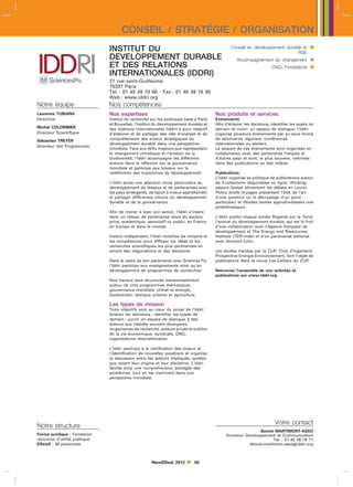 CONSEIL / STRATÉGIE / ORGANISATION
                              INSTITUT DU                                                     Conseil en développement durable et          
                                                                                                                            RSE
                              DEVELOPPEMENT DURABLE                                               Accompagnement du changement             
                              ET DES RELATIONS                                                                       ONG, Fondations       
                              INTERNATIONALES (IDDRI)
                              27 rue saint-Guillaume
                              75337 Paris
                              Tél. : 01 45 49 76 60 - Fax : 01 45 49 76 85
                              Web : www.iddri.org
Notre équipe                  Nos compétences
Laurence TUBIANA              Nos expertises                                          Nos produits et services
Directrice                    Institut de recherche sur les politiques basé à Paris   Evénements
                              et Bruxelles, l’Institut du développement durable et    Afin d’éclairer les décisions, identifier les sujets de
Michel COLOMBIER              des relations internationales (Iddri) a pour objectif   demain et ouvrir un espace de dialogue, l’Iddri
Directeur Scientifique        d’élaborer et de partager des clés d’analyse et de      organise plusieurs événements par an sous forme
Sébastien TREYER              compréhension des enjeux stratégiques du                de séminaires réguliers, conférences
                              développement durable dans une perspective              internationales ou ateliers.
Directeur des Programmes
                              mondiale. Face aux défis majeurs que représentent       La plupart de ces événements sont organisés en
                              le changement climatique et l’érosion de la             collaboration avec des partenaires français et
                              biodiversité, l’Iddri accompagne les différents         d’autres pays et sont, le plus souvent, valorisés
                              acteurs dans la réflexion sur la gouvernance            dans des publications ou des vidéos.
                              mondiale et participe aux travaux sur la
                              redéfinition des trajectoires de développement.         Publications
                                                                                      L’Iddri organise sa politique de publications autour
                              L’Iddri porte une attention toute particulière au       de 3 collections disponibles en ligne, Working
                              développement de réseaux et de partenariats avec        papers (textes alimentant les débats en cours),
                              les pays émergents, de façon à mieux appréhender        Policy briefs (4 pages présentant l’état de l’art
                              et partager différentes visions du développement        d’une question ou le décryptage d’un point
                              durable et de la gouvernance.                           particulier) et Studies (textes approfondissant une
                                                                                      problématique).
                              Afin de mener à bien son action, l’Iddri s’insère
                              dans un réseau de partenaires issus du secteur          L’Iddri publie chaque année Regards sur la Terre,
                              privé, académique, associatif ou public, en France,     l’annuel du développement durable, qui est le fruit
                              en Europe et dans le monde.                             d’une collaboration avec l’Agence française de
                                                                                      développement et The Energy and Ressources
                              Institut indépendant, l’Iddri mobilise les moyens et    Institute (TERI-Inde) et d’un partenariat éditorial
                              les compétences pour diffuser les idées et les          avec Armand Colin.
                              recherches scientifiques les plus pertinentes en
                              amont des négociations et des décisions.                Les études menées par le CLIP, Club d’Ingénierie
                                                                                      Prospective Energie-Environnement, font l’objet de
                              Dans le cadre de son partenariat avec Sciences Po,      publications dans la revue Les Cahiers du CLIP.
                              l’Iddri participe aux enseignements ainsi qu’au
                              développement de programmes de recherches.              Retrouvez l’ensemble de nos activités et
                                                                                      publications sur www.iddri.org
                              Nos travaux sont structurés transversalement
                              autour de cinq programmes thématiques :
                              gouvernance mondiale, climat et énergie,
                              biodiversité, fabrique urbaine et agriculture.

                              Les types de mission
                              Trois objectifs sont au cœur du projet de l’Iddri :
                              éclairer les décisions ; identifier les sujets de
                              demain ; ouvrir un espace de dialogue à des
                              acteurs aux intérêts souvent divergents
                              (organismes de recherche, acteurs privés et publics
                              de la vie économique, syndicats, ONG,
                              organisations internationales).

                              L’Iddri participe à la clarification des enjeux et
                              l’identification de nouvelles questions et organise
                              la discussion entre les acteurs impliqués, quelles
                              que soient leur origine et leur discipline. L’Iddri
                              facilite ainsi une compréhension partagée des
                              problèmes, tout en les inscrivant dans une
                              perspective mondiale.




                                                                                                                       Votre contact
Notre structure
                                                                                                            Benoit MARTIMORT-ASSO
Forme juridique : Fondation                                                                Directeur Développement et Communication
reconnue d’utilité publique                                                                                        Tél. : 01 45 49 76 71
Effectif : 38 personnes                                                                                benoit.martimort-assoiddri.org



                                                    NewDDeal 2012         56
 