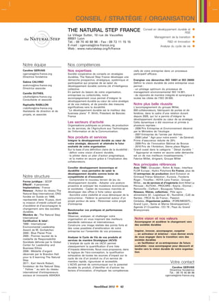 CONSEIL / STRATÉGIE / ORGANISATION
                                     THE NATURAL STEP FRANCE                                          Conseil en développement durable et         
                                                                                                                                    RSE
                                     Le Village Sutter, 10 rue de Vauzelles
                                     69001 Lyon                                                                 Management de la transition       
                                     Tél. : 09 70 40 68 96 - Fax : 09 72 11 15 15                                           RD et Innovation     
                                     E-mail : cgervaistns-france.org
                                     Web : www.naturalstep.org/fr/france
                                                                                                                     Analyse du cycle de vie      


Notre équipe                         Nos compétences
Caroline GERVAIS                     Nos expertises                                           clefs de votre entreprise dans un processus
cgervaistns-france.org              Société coopérative de conseils en stratégies            participatif efficace.
Directrice fondatrice                durables, The Natural Step France développe une
                                     démarche prospective, stratégique, systémique et         Energiser vos démarches ISO 14001 et ISO 26000
Sabine CALVINO                       participative qui propose de se saisir du                Définir la vision durable de votre entreprise vous
scalvinotns-france.org              développement durable comme clé d’intelligence           permet :
Directrice associée                  collective.                                              - un pilotage optimum du processus de
Camille DUTHEIL                      En partant du besoin de votre organisation,              management environnemental ISO 14 001,
                                     entreprises ou collectivités, notre                      - de répondre de manière intégrée et synergique à
cdutheiltns-france.org
                                     accompagnement vous permet d’intégrer le                 toutes les cibles de l’ISO 26 000.
Consultante et associée
                                     développement durable au cœur de votre stratégie
Raphaëlle RABILLON                   et de vos métiers, et de prendre des mesures             Notre plus belle réussite
rrabillontns-france.org             significatives vers la durabilité.                       L’accompagnement du groupe Millet,
Assistante de direction et de        Le développement durable est le meilleur des            650 collaborateurs, fabriquant de portes et de
projets, et associée                 business plans P. Wirth, Président de Banctec           fenêtres, dans le cadre d’une relation durant
                                     France                                                   depuis 2005, qui lui a permis d’intégrer le
                                                                                              développement durable au cœur de sa stratégie.
                                     Les secteurs d’activité                                  Cette dynamique a été reconnue et primée à
                                     Organisations publiques ou privées, de production        plusieurs reprises :
                                     ou de services, de l’Agriculture aux Technologies        - 2006 Prix Entreprise et Environnement décerné
                                     de l’Information et de la Communication.                 par le Ministère de l’écologie
                                                                                              - 2007 Entreprise de l’année par Actinéo
                                     Nos produits et services                                 - 2008 Label  Agir pour notre avenir  de Générali.
                                     Intégrer le développement durable au cœur de             Prime d’assurance réduite de 20
                                     votre stratégie, découvrir et atteindre le futur         - 2009 Prix de l’Innovation Bâtimat de Bronze
                                     souhaité de votre organisation                           - 2010 Prix de l’Ambition, 3ième place Région
                                     Sur la base d’une définition claire de la durabilité :   Grand ouest dans la catégorie  Dévpt durable 
                                     - définir votre vision d’avenir durable,                  Approprier et mettre en œuvre cette démarche
                                     - la piloter dans un plan d’action pragmatique,          est un de nos meilleurs investissements. 
                                     - et la mettre en œuvre grâce à l’implication des        Fabrice Millet, dirigeant, Groupe Millet
                                     collaborateurs.
                                                                                              Nos principales références
                                     Concilier développement économique et                    Avec TNSI : Givaudan ; Rohm  Haas ; Interface
                                     durabilité : vous permettre de saisir le                 FLOR Europe ; Hydro Polymers En France, plus de
                                     développement durable comme levier de                    60 entreprises de production dont Eclosion et
Notre structure                      compétitivité et d’innovation                            Grimaud Frères Sélection ; Eurexia ; Fonderie
                                     - Comprendre le nouveau terrain de jeu du                Roger ; Tricoflex ; HOYA Lens France ; Groupe
Forme juridique : SCOP               développement durable - Adopter une posture              Millet... ou de services et d’ingénierie dont Hôtel La
Effectif : 4 personnes               proactive et anticiper les mutations économiques         Pérouse ; AUTO44 ; PROCARS ; Keyria ; Elcimaï ;
Implantations : France               et sociétales - Capter de nouveaux marchés et            Remoiville ; CieNum ; Bouygues Télécom...
Réseaux : Acteur du réseau The       développer des offres à forte valeur ajoutée             Réseaux, filières, collectives : Pôle agro-
Natural Step International, ONG      - Accroître votre visibilité et vous démarquer de la     alimentaire 42 ; Logistique 42 ; Numélink ; CJD de
fondée en Suède en 1988,             concurrence - Fédérer le personnel autour d’un           Nantes ; FRCA Ile de France ; Passion
représentée dans 15 pays, dont       projet porteur de sens - Pérenniser votre projet         Céréales...Organismes publics : IFORE/MEDDTL ;
la mission d’intérêt collectif est   d’entreprise                                             Grand Lyon ; Seine et Marne Développement ;
d’accélérer et d’accompagner le                                                               Agenda 21 Cruseilles ; CCI 79 ; Pays du Grand
changement vers des sociétés         Benchmarker vos pratiques et performances                Briançonnais
durables.                            durables
Membre de : The Natural Step         Observer, analyser, et challenger votre
International                        organisation en vous inspirant des meilleurs             Notre vision et nos valeurs
Certification  label :              standards nationaux et internationaux.                   Accompagner et accélérer le changement vers
1999 : International                                                                          des sociétés durables
                                     Construire une image réaliste des points forts et
Environmental Leadership             des voies possibles d’amélioration de votre
Award de M. Gorbatchev                                                                        Inspirer, innover, accompagner, coopérer
                                     entreprise sur l’ensemble de vos processus.
2000 : Blue Planet Prize                                                                      ... en activateur et éclaireur : vous donner envie
2005 : Premier lauréat de la                                                                  de vous engager dans la transition vers des
                                     Analyser le Cycle de Vie de vos produits et
médaille de Responsabilité                                                                    sociétés durables
                                     services de manière Stratégique (ACVS)
Sociétale délivrée par le Global                                                              ... en facilitateur et co-entrepreneur de futurs
                                     L’analyse de cycle de vie (ACV) permet
Center for Leadership and                                                                     souhaités : vous accompagner pour découvrir et
                                     classiquement la quantification d’une liste
Business Ethics                                                                               tendre vers la vision durable de votre organisa-
                                     d’impacts déterminés. Nous vous proposons, dans
2006 : Médaille d’argent                                                                      tion.
                                     la logique de l’éco-conception, la qualification
décernée par le Brandon Hall
                                     exhaustive de toutes les sources d’impact sur le
pour le E-learning The Natural
                                     cycle de vie d’un produit ou d’un service de
Step
2011 : Karl Henrik Robert,
                                     manière rapide, rigoureuse et accessible.                                                Votre contact
                                     L’ACVS permet de communiquer sur le potentiel
fondateur de the Natural Step,                                                                                                 Caroline GERVAIS
                                     durable du produit, d’identifier et d’activer les
 Fellow  au sein du réseau         leviers d’innovation, d’impliquer les compétences                                       Directrice fondatrice
international d’entrepreneurs                                                                                                Tél. : 09 70 40 68 96
sociaux et innovants ASHOKA                                                                                               cgervaistns-france.org



                                                            NewDDeal 2012         62
 