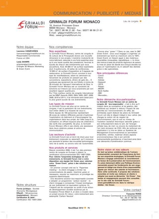 COMMUNICATION / PUBLICITÉ / MEDIAS
                               GRIMALDI FORUM MONACO                                                                Lieu de congrès     
                               10, Avenue Princesse Grace
                               98000 Monaco - Monaco
                               Tél. : 00377 99 99 21 00 - Fax : 00377 99 99 21 01
                               E-mail : gfgrimaldiforum.mc
                               Web : www.grimaldiforum.mc




Notre équipe                   Nos compétences
Laurence VANZEVEREN            Nos expertises                                         - Encore plus green ? Dans ce cas, osez le 360
lvanzeverengrimaldiforum.mc   Le Grimaldi Forum Monaco, centre de congrès et         Green Event : vous vous engagez à organiser un
Responsable Commerciale        de culture de la Principauté donne une nouvelle        événement qui tend au maximum vers le 100
France et USA                  dimension à vos projets. L’extrême modularité de       Green Event, en faisant appel à des matériaux
                               notre bâtiment, associée à une forte expertise ainsi   recyclables (moquettes, signalétique...), le choix
Leida SHARPE                   qu’à une haute qualité des prestations, favorise le    des menus à base de produits régionaux de saison,
actgreengrimaldiforum.mc      succès de chacun des événements que nous               la mise en place de stands éco-conçus stockés sur
Chargée de Mission Marketing   accueillons. Avec 35 000 m2 de surface exploitable     place et l’optimisation du tri sélectif des déchets
 Green Event                  dont 3 auditoriums, 22 salles de conférences,          grâce à des spécialistes.
                               10 000 m2 de surface d’exposition et 3 espaces de
                               restauration, le Grimaldi Forum convient à tout        Nos principales références
                               type de manifestations, allant du séminaire au         - Canon
                               lancement de produits en passant par des               - Nokia
                               conventions, expositions, dîners de gala etc... A      - Adidas
                               quelques pas seulement de vos hôtels, à moins de       - Dassault
                               30 minutes de l’aéroport international de Nice, le     - UEFA
                               Grimaldi Forum Monaco est un concentré de              - Nissan
                               solutions sur-mesure qui vous surprendra par son       - MEDPI
                               excellent rapport qualité-prix.                        - Bank Sadler
                               Élu 7 fois meilleur centre de congrès international    - IBM
                               par les MIT Awards (2003, 2004, 2005, 2007, 2008,     - Mercedes...
                               2009, 2010 et 2011), il se réinvente sans cesse pour
                               le plus grand succès de vos événements.                Notre démarche éco-participative
                                                                                      Le Grimaldi Forum Monaco est un centre de
                               Les types de mission                                   congrès dit éco-responsable, c’est à dire qu’il
                               Le Grimaldi Forum est plus qu’un centre de             intègre dans sa conception et sa gestion, des
                               congrès, il est le partenaire de vos événements,       initiatives qui tendent à réduire l’impact de ses
                               tout entier dédié à la réussite de ceux-ci.            activités sur l’environnement. En effet, les
                               Notre équipe de 150 personnes représentant             architectes ayant élaboré les plans du Grimaldi
                               46 corps de métiers différents permet d’optimiser      Forum ont dès le départ intégré à leur cahier des
                               l’exploitation du bâtiment et d’accompagner les        charges la notion clé de respect de
                               organisateurs dans leur projet, de l’idée jusqu’à la   l’environnement, que ce soit au niveau de
                               conception, en offrant toujours plus de créativité à   l’isolation (isolation thermique naturelle grâce à
                               des tarifs très compétitifs. De plus, le Grimaldi      son enfouissement dans le sol), de l’énergie
                               Forum Monaco offre à ses clients une assistance        utilisée (eau de mer) ou encore du traitement de
                               dans leurs relations presse et actions de              l’air (zéro émission de CO2). Afin de renforcer son
                               communication.                                         implication il a mis en place un Système de
                                                                                      Management Environnemental lui permettant
                               Les secteurs d’activité                                d’identifier, vérifier, maîtriser divers aspects
                               Le Grimaldi Forum est un écrin de choix pour tout      environnementaux liés à son activité
                               événement corporate ou associatif, qu’il concerne      événementielle quotidienne, s’inscrivant ainsi dans
                               par exemple le secteur des nouvelles technologies,     une démarche d’amélioration continue.
                               celui de la santé, ou encore celui de l’automobile.

                               Nos produits et services
                               Depuis novembre 2008, il est l’un des premiers         Notre vision et nos valeurs
                               centre de congrès en Europe à obtenir la               En tant qu’acteur emblématique de l’univers
                               certification environnementale ISO 14001:2004.         événementiel, conscient de l’importance de limi-
                               Pour réduire l’empreinte écologique de vos             ter son empreinte écologique, le Grimaldi Forum
                               événements, le Grimaldi Forum met à votre              Monaco s’engage activement et concrètement
                               disposition une équipe Act Green pour valoriser        en faveur de la préservation de l’environnement.
                               votre Green Event grâce à des solutions sur          Il a ainsi clairement défini une Politique Environ-
                               mesure.                                                nementale posant les fondements de son enga-
                               - Un premier concept créé est le Paperless            gement et rédigé une charte d’éco-responsabilité
                               meeting : le client s’engage à limiter les            signée par chacun des salariés et fournisseurs.
                               consommations de papier, imprimer green si             Dans cette continuité, il propose des solutions
                               nécessaire, recycler au maximum, et privilégie les     concrètes et invite ses visiteurs et clients à
                               supports électroniques.                                adopter eux aussi sa démarche Act Green. Ces
                               - Une deuxième solution éco-responsable consiste       textes et engagements peuvent être consultés
                               à adopter un programme carbon neutral : le           sur le site web du Grimaldi Forum :
                               client s’engage à compenser l’impact écologique        www.grimaldiforum.mc dans la rubrique
Notre structure                de son événement en équivalent carbone. Ici,           dédiée : Act Green.
                               l’objectif est de compenser au profit d’une action
Forme juridique : Société
Anonyme Monégasque
                               de développement durable soutenue par la                                              Votre contact
                               Fondation Prince Albert II, et donc à investir dans
Effectif : 146 personnes                                                                                             Françoise ROSSI
                               un projet concret. En retour, votre événement sera
Implantations : Monaco                                                                     Directeur Commercial et du Développement
                               estampillé ‘Carbon Neutral’.
Certification  label :                                                                                      Tél. : 00 37 799 992 100
Certification ISO 14001:2004                                                                                    gfgrimaldiforum.mc



                                                     NewDDeal 2012         75
 