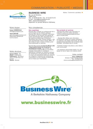 COMMUNICATION / PUBLICITÉ / MEDIAS
                                 BUSINESS WIRE                                                      Médias / Evénements spécialisés       
                                 59, rue de Richelieu
                                 75002 Paris
                                 Tél. : 01 56 88 29 40 - Fax : 01 42 25 19 15
                                 E-mail : francebusinesswire.com
                                 Web : www.businesswire.fr
                                 Appartient au groupe Berkshire Hathaway



Notre équipe                     Nos compétences
Equipe COMMERCIALE               Nos expertises                                        Nos produits et services
francebusinesswire.com          Business Wire s’adresse aux professionnels de la      - Business Wire diffuse votre information en
                                 communication et des relations publiques.             intégralité auprès des médias spécialisés
Agnès DELEUSE
                                 Business Wire diffuse en intégralité l’information    environnement/énergie/social/gouvernance/
agnes.deleusebusinesswire.com   des sociétés sur les terminaux des agences de         dans le monde entier.
Responsable Marketing           presse internationales (AFP, Associated Press....),
Communication                    des systèmes professionnels d’information              - Business Wire diffuse votre information
                                 (Bloomberg, Dow Jones, Thomson Reuters...), des       simultanément auprès de la presse (quotidienne
                                 sites Internet/portails (Yahoo! Google, MSN...) et    ou magazine), des médias audiovisuels, des sites,
                                 des médias en ligne à travers le monde, qu’ils        portails et blogs spécialisés, des journalistes (base
                                 soient généralistes ou sectoriels.                    de 80 000 journalistes dans le monde).

                                 Business Wire propose un circuit de diffusion ciblé   - Possibilité d’intégrer des photos ou des vidéos à
                                 Responsabilité Sociale des Entreprises              votre communiqué.
                                 Développement Durable pour envoyer vos
                                 communiqués et rapports RSE aux journalistes,         - Une assistance personnalisée 24h/24, 7j/7, avec
                                 analystes, actionnaires et investisseurs              équipe de mise en ligne et de relations clients.
Notre structure                  spécialement intéréssés aux questions d’éthique,
Forme juridique : SA             de transparence et de gouvernance des sociétés.
Effectif : 12 personnes          Ce circuit a été spécialement établi pour répondre                                    Votre contact
Implantations : 30 bureaux       aux obligations croissantes des entreprises de
                                                                                                                      Olivier CORNELOUP
dans le monde (dont 4 en         communiquer sur leurs activités et actions RSE,                        Directeur France / Europe du Sud
Europe)                          tant en France qu’à l’international.                                                Tél. : 01 56 88 29 40
Réseaux : Mondial                                                                                    olivier.corneloupbusinesswire.com




                     www.businesswire.fr


                                                       NewDDeal 2012        79
 