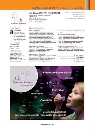 COMMUNICATION / PUBLICITÉ / MEDIAS
                                LB QUALITATIVE RESEARCH                                            Etudes / Enquêtes / Sondages       
                                52 rue de la Bidassoa - Bâtiment C                                               RD et Innovation    
                                75020 Paris                                                                      Marketing éthique    
                                Tél. : 09 54 62 41 75
                                E-mail : l.boisierlb-qr.com
                                                                                                     RD / Innovation / Marketing     
                                Web : www.lb-qr.com




Notre équipe                    Nos compétences
      Laure BOISIER             Nos expertises                                       l’e-commerce, la parapharmacie, l’alimentaire, et
      l.boisierlb-qr.com       Fondé en 2008, Lb Qualitative Research vous          les loisirs.
      Fondatrice - Directrice   apporte des approches d’études qualitatives
      d’Etudes Qualitatives     permettant de vous mettre au contact de vos          Nos produits et services
      IAE Rennes Marketing      consommateurs via des focus groupes, des             - Etudes de compréhension de vos cibles
                                entretiens ou des communautés en ligne.              - Etudes de satisfaction de vos produits / services
      Dix ans d’expérience
                                Vous trouverez chez Lb Qualitative Research une      - Etudes de perception de votre marque ou de
      chez l’annonceur et en
                                vision engagée des études qualitatives qui vous      votre marché
      instituts d’études        ouvre des perspectives et qui inscrit vos            - Tests de nouveaux concepts produit / service
Benoit ECHEVESTE                démarches dans un modèle éthique et responsable      - Tests de publicités presse, télé, emailing,
                                auprès de vos consommateurs.                         newsletters, sites internet...
Chargé d’études

Anouc ALLAERT                   Les types de mission                                 Nos principales références
Chargée d’études                Réalisation de focus groupes / tables rondes         Léa Nature, EO2, Le centre de la Consomation
                                Réalisation d’entretiens ou de petits groupes        Durable, L’Oreal, Le Petit Marseillais, Unilever,
                                Réalisation de communautés en ligne                  Sony, Samsung, Mastercard, Johnson  Johnson.
Notre structure                 En France et à l’international
Forme juridique : SARL
Effectif : 3 personnes          Les secteurs d’activité
Chiffre d’affaires du dernier   Nous travaillons prioritairement avec les sociétés                                 Votre contact
exercice : 450 000 l            ayant une vision RSE. Nous développons une
                                                                                                                          Laure BOISIER
Implantations : France          clientèle de grands groupes mais également de              Fondatrice - Directrice d’Etudes Qualitatives
Réseaux : Réseau de Sociétés    PME de moyennes tailles. Nos secteurs de                                           Tél. : 06 18 38 04 16
d’études international          prédilection en BtoC : l’hygiène-beauté,                                             l.boisierlb-qr.com




                                                     NewDDeal 2012        82
 