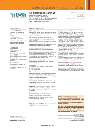 COMMUNICATION / PUBLICITÉ / MEDIAS
                                   LE RESEAU DE L’IMAGE                                                                Multimédia numérique     
                                   66 rue de l’ancienne Mairie                                                                     Packaging    
                                   92100 Boulogne - Billancourt                                                                    Impression   
                                   Tél. : 01 46 14 26 61 - Fax : 01 46 14 27 66
                                   E-mail : contactreseau-image.com
                                                                                                              Relations publiques, lobbying     
                                   Web : www.reseau-image.com




Notre équipe                       Nos compétences
Isabelle MARCHAND                  Nos expertises                                             Nos principales références
Présidente de l’association        Le Réseau de l’Image est une association qui réunit         France Télévision, TF1, M6, NRJ12, Gulli, W9,
Dirigeante de la société Elixir    des dirigeants de l’audiovisuel, du multimédia et          Arte, RTL Group, NRJ group, INA
Design                             de la communication.                                        Région Ile-de-France, Monnaie de Paris, RATP,
                                                                                              SNCF, Ministère de l’Écologie, du Développement
Yann KEROMEN                       Les entreprises du réseau regroupent des                   Durable, des Transports et du Logement,
Trésorier de l’association         expertises qui créent les images et les sons de            Aéroports de Paris, La Poste, ADEME, APEC,
Président de l’agence Le Square    notre quotidien.                                            Orange, SFR, TDF, Technicolor, Salon Satis,
Jean-Christophe BOUJON             Elles ont choisi d’allier leur savoir-faire pour définir   Cisco, Thalès, Sagem, EADS, Dassault Systèmes
                                   des règles d’éthique professionnelle communes,              Audi, Renault, Citroën, 3M, Siemens, Yves
Secrétaire de l’association
                                   partager les bonnes pratiques et promouvoir leur           Rocher, Guess, Givenchy, Vuitton, Apple, Sony,
Dirigeant de Arctique Créations    engagement d’entreprises responsables.                     Rossignol, BIC, Suez Environnement, Air Liquide,
Patricia BLANC                                                                                Novartis, BNP, Nexity, Bouygues Immobilier,
Vice-présidente                    Elles sont signataires d’une charte RSE,                    Le Printemps, La Mamounia, Leroy Merlin, Etam,
Adhésion/éthique de                Responsabilité Sociale et Environnementale.                Carrefour Market, Feu Vert
                                                                                               Téléthon, Ligue contre le cancer, Sécurité
l’association
                                   Le Réseau de l’Image est lauréat 2011 de l’appel à         Routière, Vaincre la mucoviscidose
Dirigeante de la société Patshot   projet Grappe d’Entreprises de la DATAR.                    Cité des Sciences, Musée du Louvre, Disneyland,
Rosine DEPOIX                      Il est soutenu par la Chambre de commerce et               Maison de la vache Salers, Office de tourisme
Vice-présidente Communication      d’industrie de Paris Hauts-de-Seine, la DATAR, la          Irlandais,
de l’association                   Préfécture des Hauts-de-Seine et HP.                        Prisma, Les Echos, Publicis, MK2, Fédération des
                                                                                              enseignes de l’habillement, Française des jeux
Dirigeante de la société Esprit
                                   Les secteurs d’activité                                     Deloitte, Cap Gemini, KPMG
Production
                                   Le Réseau de l’Image travaille pour tous les
Didier GUIRAUD                     secteurs d’activité.                                       Notre démarche éco-participative
Vice-président Partenariat de                                                                 Le Réseau de l’Image a établi une charte
l’association                      Sa clientèle :                                             d’engagement RSE signée par chaque adhérent.
Dirigeant de l’agence Terre de      l’entreprise de la TPE aux grands comptes,
Conquête                            les institutionnels,                                     Deux membres ont déjà obtenu la marque EnVol
                                    et les associations.                                     (engagement volontaire pour l’environnement), un
                                                                                              troisième est en cours de certification ISO 14001.
                                   Nos produits et services
                                   La synergie entre les membres du réseau et leurs
                                   activités complémentaires permet de répondre à
                                   tous les besoins en communication dans le respect
                                   de leur charte d’engagement RSE.

                                   Le Réseau de l’Image propose ses services en :

                                   Audiovisuel : film, vidéo, son, musique, voix off,
                                   animation 2D et 3D, prestation technique ...

                                   Multimédia : web, infographie, image de synthèse,
                                   gestion de contenu numériques, digital média,
                                   chaine graphique, édition de logiciel dédié, édition,
                                   impression ...

                                   Design : graphique, numérique, sonore ...

                                   Agence : communication, événementiel,
                                   packaging, identité visuelle, relation presse,             Notre vision et nos valeurs
                                   relation publiques, lobbying ...                           Le Réseau de l’Image c’est la dynamique d’un
                                                                                              groupe au service d’une vision commune basée
                                   Photo                                                      sur les valeurs de :
                                                                                               RSE, compétences multiples, synergie, proxi-
                                   Réalisation de chaîne TV et de radio, conseil et           mité et innovation.
                                   d’ingénierie en médias numériques
                                                                                              Les chefs d’entreprise de ce réseau s’engagent à
                                                                                              se former, à monter en conscience et en respon-
                                                                                              sabilité, à cerner les enjeux et les implications de
                                                                                              leur entreprise dans l’univers de la communica-
                                                                                              tion, de la publicité et des médias.

                                                                                                                             Votre contact
Notre structure                                                                                                               Christine SADRIN
                                                                                              animatrice de l’association Le Réseau de l’Image
Forme juridique : association                                                                                              Tél. : 01 46 14 26 61
Implantations : Ile-de-France                                                                                       contactreseau-image.com



                                                           NewDDeal 2012          83
 