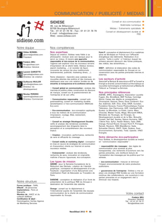 COMMUNICATION / PUBLICITÉ / MEDIAS
                              SIDIESE                                                                Conseil en éco-communication      
                              49, rue de Billancourt                                                          Multimédia numérique     
                              92100 Boulogne-Billancourt                                          Médias / Evénements spécialisés      
                              Tél. : 01 41 31 78 78 - Fax : 01 41 31 78 79
                              E-mail : infosidiese.com
                                                                                              Conseil en développement durable et      
                                                                                                                            RSE
                              Web : www.sidiese.com




Notre équipe                  Nos compétences
      Gildas BONNEL           Nos expertises                                          Point P : conception et déploiement d’un roadshow
      gbonnelsidiese.com     Depuis sa création, Sidièse reste fidèle à sa           (plus de 50 étapes en France) sur l’efficacité
      Président               philosophie : évoluer avec son époque pour la           énergétique des bâtiments. Réalisation d’un
                              servir au mieux. A travers une approche                 camion boîte à outils à l’intérieur duquel les
      Frédéric BRU            responsable et éco-conçue de la communication,          artisans peuvent découvrir des fiches pratiques,
                              l’agence sait explorer tous les nouveaux terrains       des vidéos, des échantillons, ...
      fbrusidiese.com
                              d’expression de ce siècle (web, réseaux sociaux,
      Directeur Général
                              search marketing, ...) et revisiter de façon            SNCF : définition et élaboration des codes de
                              innovante les canaux les plus traditionnels             communication responsable du Groupe en co-
      Laurent GARCETTE        (événementiel, publicité, marketing direct, ...).       construction avec les parties prenantes internes et
      lgarcettesidiese.com                                                           externes.
      Directeur de création   Notre obsession : répondre avec justesse aux
                              nouvelles attentes des publics et des marques, en       Les secteurs d’activité
      Guillaume MULLER        établissant avec eux une relation fondée sur la         Associatif  Banque  assurance  BTP  Conseil 
      gmullersidiese.com     sincérité, la transparence et la confiance retrouvée.   Energie  Grande consommation  Informatique et
      Directeur du                                                                    nouvelles technologies  Institutionnel  Médias 
                               Conseil global en communication : analyse des         Télécom  Transport  Services
      développement
                              marchés et publics cibles, construction du discours
                              de marque, conseil sur le positionnement de             Nos principales références
      Nicolas PERDRIX         l’entreprise et de son offre.                           ADEME, APEC, Arjowiggins, Association Laurette
      nperdrixsidiese.com                                                            Fugain, Bic, BinckBank, BNP Paribas, Cartridge
      Directeur Commercial     Communication responsable : conseil anti-             World, Caisse des dépôts et consignations,
                              greenwashing, conseil en marketing durable,             Chronopost, Danone, Dexia, Dove (Unilever), Eco-
                              sensibilisation à l’éco-communication (Méthode          Act, Edelman, EDF, Elior, Elise, ERDF, Eurostar,
                              Eco-com).                                               Fondation Norauto, France Photovoltaïque, France
                                                                                      Télévision, Gan Patrimoine, GDF, InterfaceFLOR,
                               Eco-communication : éco-conception appliquée          Kookai, La Mondiale, La Poste, Lectra, Mars
                              à tous les métiers de la communication                  Chocolat, Master Foods, Mega, Microsoft EMEA,
                              (impression, routage, Web, événement,                   Ministère de l’Ecologie, de l’Energie, du
                              audiovisuel, ...)                                       Développement durable et de la Mer, Mutuelle
                                                                                      Conseil, Naf Naf, Navteq, Nature Humaine, NBC
                               Conseil en stratégie Développement Durable :          (13ème Rue, SyFy), Nestlé Waters, Optic 2000,
                              veille et analyse des tendances sociétales,             Orange, Pernod Ricard, Groupe Point P, Primagaz,
                              accompagnement des dirigeants dans la                   Rainett, Recylum, RIM (BlackBerry), Sade,
                              perception et la compréhension des nouveaux             Schneider Electric, SNCF, Sidel, Sodexo, Suez
                              enjeux.                                                 Environnement, Symantec, Total, Upsolar, VINCI
                                                                                      Energies.
                               Création : innovation, performance, recherche
                              de sens et efficacité du message.                       Notre démarche éco-participative
                                                                                      Pour Sidièse, le développement durable se traduit
                               Conseil média et marketing digital : conception       en communication responsable :
                              et mise en œuvre de stratégies de communication
                              et d’acquisition clients sur Internet et autres          responsabilité des messages : des règles de
                              nouveaux médias.                                        communication plus sincères et plus
                                                                                      transparentes, une recherche d’ouverture vers les
                               Evénementiel : analyse des tendances,                 parties prenantes, une meilleure lecture de
                              recherche de sens, innovation et originalité,           l’acceptation des messages par les publics que l’on
                              maîtrise d’œuvre rigoureuse, éco-conception.            adresse.

                              Les types de mission                                     éco-communication : mesurer et diminuer
                              ADEME : pour la Semaine Européenne de la                l’impact environnemental de notre production
                              Réduction des Déchets : création de l’identité          publicitaire.
                              graphique ; conception et développement d’un jeu
                              Facebook ; organisation d’une Batucamob (une             gouvernance de l’entreprise : Sidièse a mis en
                              mobilisation Flash de Batucada) au Trocadéro de         place une stratégie RSE fondée sur une formation
                              Paris.                                                  continue des collaborateurs, une ouverture à nos
                                                                                      parties prenantes et un engagement réel à
                              DANONE : conception et réalisation d’un livret de       diminuer nos impacts.
Notre structure               présentation de la politique RSE du Groupe à
                              destination de l’ensemble des salariés.
Forme juridique : SARL
Effectif : 30 personnes       Orange : conseil sur le déploiement à
Implantations : Paris et      l’international auprès de l’ensemble des équipes
Marseille
Membre de : AACC et du
                              communication de la charte de communication                                           Votre contact
                              responsable du Groupe.
collectif AdWiser                                                                                                           Frédéric BRU
Certification  label :                                                                                                Directeur Général
Homologation Veritas Agence                                                                                         Tél. : 01 41 31 78 77
de Marketing Services                                                                                                  fbrusidiese.com



                                                    NewDDeal 2012         85
 