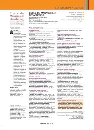 FORMATION / EMPLOI
                                       ECOLE DE MANAGEMENT                                                            Organisme de formation      
                                       STRASBOURG                                                                         Ecoles - Universités    
                                       61, avenue de la Forêt-Noire
                                                                                                                 Institutionnels / Associations   
                                                                                                                               professionnelles
                                       67085 Strasbourg
                                       Tél. : 03 68 85 88 41                                            Conseil en développement durable et       
                                       E-mail : christelle.arbogastem-strasbourg.eu                                                  RSE
                                       Web : www.em-strasbourg.eu


Notre équipe                           Nos compétences
        Pia IMBS                       Nos expertises                                           l’association GRAPPE et CAMPUS VERT, mars
        pia.imbsem-                   L’EM Strasbourg est une école de commerce                2009.
        strasbourg.eu                  universitaire rattachée à l’Université de
        Responsable de l’EMBA          Strasbourg.                                              Nos principales références
        Développement Durable          Elle propose 5 programmes de formation :                 - Adhésion au Pacte Mondial et à Campus
                                       - Un Bachelor à dimension international accessible       Responsable.
        et Responsabilité
                                       en post-bac                                              - Signature d’un partenariat avec EDF-ES et avec
        Sociale des
                                       - Programme Grande Ecole avec sa spécificité             Idée Alsace.
        Organisations de l’EM          internationale - Accrédité EPAS.                         - Interventions à l’ANVIE et aux J3D.
        Strasbourg                     - Un Programme Master management
        Elle est également en          universitaire à finalité professionnelle et recherche    Notre démarche éco-participative
        charge du                      dans les grands domaines de la gestion, parcours         Chaque diplôme dispensé au sein de l’EM
        développement durable          en formation initiale et en apprentissage.               Strasbourg propose un ou plusieurs cours sur la
        au sein de l’EM                - Programme Executive Education : diplômes en            problématique du management du
        Strasbourg                     formation continue (Masters, Diplômes                    développement durable.
                                       d’Université, University Degree, Executive MBA...)
        Pia IMBS, Docteur en
                                       et formations intra-entreprises                          Constitué d’étudiants de l’Ecole de Management
        sciences économiques,
                                       - Programme Doctoral formant à BAC8                     Strasbourg, de personnel administratif et
        Habilitée à Diriger des                                                                 enseignant, le comité de pilotage se réunit toutes
        Recherches à l’EM              Les types de mission                                     les 6 semaines afin de faire progresser les actions
        Strasbourg, Université         3 missions principales :                                 mises en œuvre dans le cadre de la démarche de
        de Strasbourg ; Maître         - L’enseignement, à travers les trois programmes         développement durable au sein de l’établissement.
        de conférences en              couvrant tous les champs du management et
        sciences de gestion,           répondant aux trois valeurs de l’Ecole                   Autour d’expositions, de petits déjeuners issus de
        auteur de plus d’une           (Développement Durable, Ethique et Diversité).           l’agriculture bio et du commerce équitable, l’Ecole
                                       - La recherche, nourrissant un enseignement de           a organisé des conférences, forums, projections de
        trentaine de publications
                                       haut niveau en Master et Doctorat.                       film et une représentation théâtrale afin de
        dans divers champs du
                                       - L’ouverture au milieu professionnel, à travers de      sensibiliser l’ensemble du personnel ainsi que les
        management et                  nombreuses relations de partenariat dans les             étudiants aux enjeux du DD.
        particulièrement des           organisations professionnelles, la Chaire
        ressources humaines et         d’entreprise et les réseaux diplômant.                   Profils et talents recrutés
        de la responsabilité                                                                    La politique de formation de l’Ecole et ses quatre
        sociale des entreprises.       Les secteurs d’activité                                  orientations principales :
        Responsable de la              L’éducation dans l’enseignement supérieur et la          - Adaptation continue des compétences à
        Chaire Développement           prestation de conseil pour des entreprises               l’évolution des activités et des métiers avec la
                                       publiques et privées.                                    recherche permanente de l’expertise pour les
        Durable, de l’Exective
                                                                                                métiers administratifs, les capacités de recherche,
        MBA Développement
                                       Nos produits et services                                 les techniques pédagogiques, les disciplines
        durable et responsabilité      Executive MBA Développement Durable et                   enseignées.
        sociale des                    Responsabilité Sociale des Organisations.                - Internationalisation des profils avec le
        organisations et Master        Chaire en Développement Durable : Organisation           renforcement en continu des capacités
        ressources Humaines à          régulière de séminaires à la demande des                 d’enseignement et de publication à l’étranger des
        l’EM Strasbourg.               15 entreprises membres du réseau.                        enseignants, et la maîtrise des langues par le
                                       Bureau du Développement Durable : Activité               personnel enseignant et administratif permanent.
Maud CLARUS                            associative à l’initiative des étudiants de l’Ecole.     - Développement des fonctions managériales pour
executive.educationem-strasbourg.eu                                                            optimiser la gestion des ressources humaines de
Assistante Executive Education         Notre plus belle réussite                                l’Ecole.
Elle répond à toutes les               - Publication du premier 3è Rapport                      - Accompagnement à l’évolution et à la
questions pratiques, de                Développement Durable                                    réorientation des parcours professionnels : bilans
financement, d’emploi du               - Semaine des 3 valeurs dont la 3è édition s’est         de compétences, VAE et VAP, accès à des
temps, de sélection ...                déroulée en nov. 2011, à destination de tous les         formations internes diplômantes, conseil, suivi et
                                       étudiants primo-accédants de l’école. Ces trois          aide à la préparation aux concours de la fonction
                                       jours les sensibilisent aux 3 valeurs de l’école sous    publique.
                                       forme de projections de film, débats, table-ronde,
                                       atelier ...                                              Notre vision et nos valeurs
                                       - Lancement de l’Executive MBA Développement             L’EM Strasbourg appartient à une grande univer-
                                       Durable et Responsabilité Sociale des                    sité internationale et son environnement subit
                                       Organisations en mars 2009. Septembre                    de profondes mutations, sa mission est de véhi-
Notre structure                        2012 marquera le recrutement de la 4è promotion          culer des valeurs qui sont essentielles à la
                                       généralement composée d’une vingtaine de                 formation de futurs managers, à savoir : l’éthi-
Forme juridique : Universitaire                                                                 que, la diversité et le développement durable.
                                       managers d’entreprise. Une des rares formations
Réseaux : E.M.Strasbourg -             exclusivement en formation continue en RSE.
Partenaires ; Réseau des IAE;          - Depuis mai 2009, l’Ecole a engagé une mission
Conférence des Grandes Ecoles          Bilan Carbone, dont le premier Bilan (2010) a été
                                                                                                                              Votre contact
Certification  label :                diffusé et des pistes d’amélioration mises en                                                   Pia IMBS
Qualéthique - AFMD - The                                                                        Responsable de l’EMBA Développement Durable et
                                       oeuvre
Global Compact - Alsace Tech -                                                                                            RSE - EM Strasbourg
                                       - Le B3D a participé à la Semaine de
Conférence des Grandes Ecoles,                                                                                             Tél. : 03 68 85 83 74
                                       l’Environnement organisée à Strasbourg via
EFMD EPAS - AACSB                                                                                                   pia.imbsem-strasbourg.eu



                                                             NewDDeal 2012         92
 