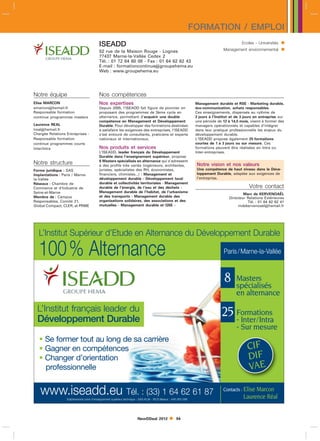FORMATION / EMPLOI
                                          ISEADD                                                                                           Ecoles - Universités   
                                          52 rue de la Maison Rouge - Lognes                                                    Management environnemental        
                                          77437 Marne-la-Vallée Cedex 2
                                          Tél. : 01 72 84 60 08 - Fax : 01 64 62 62 43
                                          E-mail : formationcontinuegroupehema.eu
                                          Web : www.groupehema.eu




Notre équipe                              Nos compétences
Elise MARCON                              Nos expertises                                                        Management durable et RSE - Marketing durable,
emarconhemail.fr                         Depuis 2005, l’ISEADD fait figure de pionnier en                      éco-communication, achats responsables.
Responsable formation                     proposant des programmes de 3ème cycle en                             Ces enseignements, dispensés au rythme de
continue programmes masters               alternance, permettant d’acquérir une double                          2 jours à l’Institut et de 3 jours en entreprise sur
                                          compétence en Management et Développement                             une période de 12 à 14,5 mois, visent à former des
Laurence REAL                             Durable. Pour développer des formations destinées                     managers opérationnels et capables d’intégrer
lrealhemail.fr                           à satisfaire les exigences des entreprises, l’ISEADD                  dans leur pratique professionnelle les enjeux du
Chargée Relations Entreprises -           s’est entouré de consultants, praticiens et experts                   développement durable.
Responsable formation                     nationaux et internationaux.                                          L’ISEADD propose également 25 formations
continue programmes courts                                                                                      courtes de 1 à 3 jours ou sur mesure. Ces
Inter/Intra                               Nos produits et services                                              formations peuvent être réalisées en Intra ou
                                          L’ISEADD, leader français du Développement                            Inter-entreprises.
                                          Durable dans l’enseignement supérieur, propose
                                          8 Masters spécialisés en alternance qui s’adressent
Notre structure                           à des profils très variés (ingénieurs, architectes,                   Notre vision et nos valeurs
Forme juridique : SAS                     juristes, spécialistes des RH, économistes,                           Une compétence de haut niveau dans le Déve-
Implantations : Paris / Marne-            financiers, chimistes...) : Management et                             loppement Durable, adaptée aux exigences de
la-Vallée                                 développement durable - Développement local                           l’entreprise.
Réseaux : Chambre de                      durable et collectivités territoriales - Management
Commerce et d’Industrie de                durable de l’énergie, de l’eau et des déchets -                                                      Votre contact
Seine-et-Marne                            Management durable de l’habitat, de l’urbanisme
                                                                                                                                           Marc de KERVENOAËL
Membre de : Campus                        et des transports - Management durable des                                               Directeur Relations Extérieures
Responsables, Comité 21,                  organisations solidaires, des associations et des                                                  Tél. : 01 64 62 62 41
Global Compact, CLER, et PRME             mutuelles - Management durable et QSE -                                                       mdekervenoaelhemail.fr




  L’Institut Supérieur d’Etude en Alternance du Développement Durable

  100 % Alternance                                                                                                              Paris / Marne-la-Vallée



                                                                                                                                 8      Masters
                                                                                                                                        spécialisés
                                                                                                                                        en alternance
  L’Institut français leader du                                                                                                25 Formations
  Développement Durable                                                                                                           - Inter/Intra
                                                                                                                                        - Sur mesure
   • Se former tout au long de sa carrière
   • Gagner en compétences                                                                                                                    CIF
   • Changer d’orientation                                                                                                                    DIF
     professionnelle                                                                                                                          VAE

   www.iseadd.eu Tél. : (33) 1 64 62 61 87
                  Etablissement privé d’enseignement supérieur technique - SAS KLM - RCS Meaux : 448 065 086
                                                                                                                                Contacts : Elise Marcon
                                                                                                                                            Laurence Réal


                                                                      NewDDeal 2012               94
 