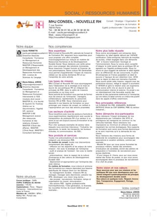 SOCIAL / RESSOURCES HUMAINES
                                       MHJ CONSEIL - NOUVELLE RH                                             Conseil / Stratégie / Organisation      
                                       7 rue Feutrier                                                                   Organisme de formation       
                                       75018 Paris                                                      Egalité professionnelle / Discrimination     
                                       Tél. : 06 86 50 91 55 et 06 32 36 46 84
                                       E-mail : cecile.pernettenouvellerh.fr
                                                                                                                                         Diversité   
                                       Web : www.mhjconseil.fr et
                                       http://nouvellerh.blogspot.com



Notre équipe                           Nos compétences
       Cécile PERNETTE                 Nos expertises                                            Notre plus belle réussite
       cecile.pernettenouvellerh.fr   MHJ Conseil et Nouvelle RH, cabinets de Conseil et        Nous avons accompagné une entreprise dans
       Directrice Associée             de Formation RH, associent leurs expertises pour          l’obtention du label égalité délivré par l’AFNOR
       Consultante - Formatrice        vous proposer une offre complète                          certification. Cette entreprise, fabricant de meubles
       en Management et                d’accompagnement sur mesure en matière de                 de bureau, s’était engagée dans une démarche
                                       Ressources Humaines et de Développement                   DD à travers notamment l’écologie et
       Ressources Humaines
                                       Durable Social. Nous réalisons une veille active          l’environnement. Nous lui avons alors conseillé
       MASTER 2 Responsable
                                       pour vous proposer des solutions innovantes.              d’intégrer le volet social dans sa politique DD en
       en Management et                Nous mesurons l’impact humain et financier de             agissant sur l’égalité professionnelle. Nous lui
       Développement des               nos préconisations. Notre culture RH Généraliste          avons en plus suggéré de solliciter le label égalité
       Ressources Humaines             nous permet d’appréhender l’impact de mesures             pour se différencier de ses concurrents. A peine
       IGS ; Licence de                ciblées sur les autres domaines RH et sur                 50 entreprises en France possèdent ce label et
       Sciences du Langage             l’ensemble de votre activité.                             aucune à l’époque de son obtention (nov. 2010)
                                                                                                 dans la région et dans son domaine d’activité.
       Marie-Hélène JORON              Les types de mission                                      Nous avons piloté cette mission, négocié avec les
                                       MHJ Conseil et Nouvelle RH vous accompagnent              partenaires sociaux, rédigé le rapport à soumettre
       mhjoronmhjconseil.fr
                                       dans l’élaboration de la stratégie et la mise en          à l’AFNOR et géré la relation avec cet organisme.
       Directrice Associée
                                       œuvre de vos politiques RH en intégrant les               Nous avons enfin mis en œuvre le plan de
       Consultante - Formatrice        principes de RSE, dans le cadre de missions               communication interne et externe. Ce projet a eu
       en Management et                ponctuelles ou au long court.                             un retentissement très favorable auprès des
       Ressources Humaines ;           Notre activité de formation nous permet de former         salariés et des partenaires extérieurs à l’entreprise
       Intervenante à l’IGS            tous les acteurs de l’entreprise : managers,              qui ont retenu le label comme un critère très positif
       (module droit social           collaborateurs, représentants du personnel,               dans les appels d’offres notamment.
       MASTER 2), à la faculté         fonction RH et RSE. Nous intervenons pour
       St Quentin En Yvelines          répondre à vos besoins de formation ou pour               Nos principales références
                                       prolonger une mission de conseil, en veillant à           LA CLINIQUE DU PRE, KINNARPS, BURGEAP,
       (thème sur la
                                       l’appropriation par tous des actions proposées.           ARTESYS (filiale de CAP GEMINI), PME du secteur
       discrimination, l’égalité
                                                                                                 industriel...
       H/F, seniors)                   Les secteurs d’activité
       MASTER 2 IAE                    Nous travaillons avec tous les secteurs d’activité et     Notre démarche éco-participative
       Management avancé               nous expérimentons régulièrement avec succès la           Nous réduisons l’impact écologique de nos
       des ressources                  transposition de pratiques RH d’un secteur à un           déplacements par l’utilisation des NTIC et
       humaines et des                 autre ce qui est toujours source d’innovation et de       privilégions les transports en commun ou les
       relations d’emploi ;            dynamisme.                                                véhicules hybrides. Nous réduisons nos
       MASTER 2 Droit des              Pour citer quelques exemples de secteur dans              impressions au minimum et utilisons du papier
                                       lesquels nous sommes intervenus : l’industrie, les        respectant les normes écologiques. Nos supports
       affaires ; MASTER
                                       assurances, la santé, les transports, les bureaux         de formation sont remis sous format électronique
       2 Droit fiscal ; MASTER I
                                       d’études, la communication, les SSII...                   et ne sont imprimés qu’à la demande de nos
       Consultant technique                                                                      clients.
                                       Nos produits et services                                  Nous réalisons des missions sous forme de
                                       Toutes nos préconisations et nos réalisations             bénévolat de compétence pour accompagner des
                                       intègrent une dimension RSE.                              associations à vocation solidaire, comme par
                                       En matière de conseil, toutes nos interventions           exemple :
                                       comprennent des étapes de :                               - Mozaïk RH pour qui nous avons formalisé les
                                       - réflexion sur les objectifs et les enjeux de notre      processus métiers, réalisé des entretiens
                                       mission : lien avec la stratégie de l’entreprise          d’évaluation de candidats, animé des ateliers de
                                       - audit et analyse de l’existant : lien avec la réalité   préparation à l’entretien de recrutement pour
                                       terrain                                                   jeunes diplômés.
                                       - préconisations : dans le respect de la culture          - D’une Langue A L’Autre, pour qui nous avons
                                       d’entreprise et des valeurs de Développement              réalisé des fiches de postes, et que nous avons
                                       Durable (DD)                                              accompagnée dans le processus de recrutement
                                       - déploiement et appropriation par l’entreprise des       d’un chef de projet.
                                       axes retenus.
                                       En matière de formation, nous créons et animons
                                       des formations sur mesure répondant aux besoins           Notre vision et nos valeurs
                                       spécifiques de chaque client sur les thèmes :             Nous œuvrons pour que nos missions et les
                                       - du management durable : missions RH du                  politiques RH que nous développons pour nos
                                       manager, manager sans discriminer, prévenir les           clients intègrent systématiquement les principes
Notre structure                        RPS, développer une vision long terme...                  du développement durable social.
                                       - des process : recrutement, formation, temps et          Nos valeurs en quelques mots : Respect, Innova-
Forme juridique : SARL                                                                           tion, Transparence, Engagement, Partage,
                                       organisation du travail, rémunération...
Chiffre d’affaires du dernier                                                                    Audace.
                                       - des actions RSE : égalité professionnelle
exercice : 175 Kl                      Femmes/Hommes, l’inter-génération, la diversité,
Implantations : Paris - Région
Parisienne - Interventions sur
                                       les nouvelles formes de travail (télétravail par                                          Votre contact
                                       exemple)...
toute la France                                                                                                               Marie-Hélène JORON
Membre de : ANDRH / BPW /                                                                                                        Directrice associée
Reflex RH / Portail des                                                                                                        Tél. : 06 32 36 46 84
Consultants                                                                                                                  mhjoronmhjconseil.fr



                                                              NewDDeal 2012          97
 