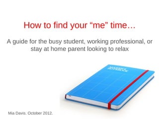 Finding Your “me” Time…
A guide for the busy student, working professional, or
      stay at home parent looking for a little r&r




Mia Davis. October 2012.
 