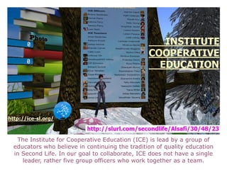 The Institute for Cooperative Education (ICE) is lead by a group of educators who believe in continuing the tradition of quality education in Second Life. In our goal to collaborate, ICE does not have a single leader, rather five group officers who work together as a team. 