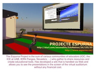 The Espurna Project is the sum of various communities of educators (IOC, the ICE at UAB, IERN Pangea, Novadors, ...) who gather to share resources and create educational tools. Has developed a wiki that is handled via Web and allows you to see the presentations in the screen of the virtual auditorium without any financial cost. 