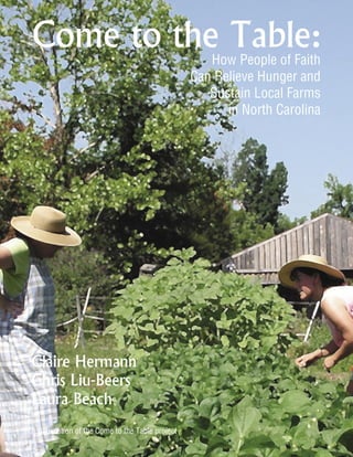 Come to the Table:
                                                    How People of Faith
                                                 Can Relieve Hunger and
                                                    Sustain Local Farms
                                                       in North Carolina




Claire Hermann
Chris Liu-Beers
Laura Beach
A publication of the Come to the Table project
 