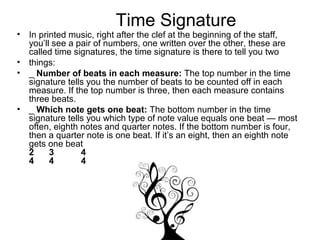 Time Signature
• In printed music, right after the clef at the beginning of the staff,
you’ll see a pair of numbers, one written over the other, these are
called time signatures, the time signature is there to tell you two
• things:
• _ Number of beats in each measure: The top number in the time
signature tells you the number of beats to be counted off in each
measure. If the top number is three, then each measure contains
three beats.
• _ Which note gets one beat: The bottom number in the time
signature tells you which type of note value equals one beat — most
often, eighth notes and quarter notes. If the bottom number is four,
then a quarter note is one beat. If it’s an eight, then an eighth note
gets one beat
2 3 4
4 4 4
 