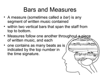 Bars and Measures
• A measure (sometimes called a bar) is any
segment of written music contained
• within two vertical bars that span the staff from
top to bottom.
• Measures follow one another throughout a piece
of written music, and each
• one contains as many beats as is
indicated by the top number in
the time signature.
 