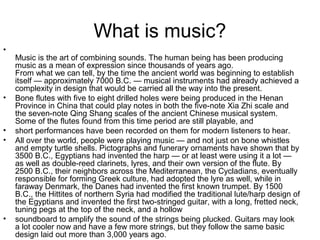 What is music?
•
Music is the art of combining sounds. The human being has been producing
music as a mean of expression since thousands of years ago.
From what we can tell, by the time the ancient world was beginning to establish
itself — approximately 7000 B.C. — musical instruments had already achieved a
complexity in design that would be carried all the way into the present.
• Bone flutes with five to eight drilled holes were being produced in the Henan
Province in China that could play notes in both the five-note Xia Zhi scale and
the seven-note Qing Shang scales of the ancient Chinese musical system.
Some of the flutes found from this time period are still playable, and
• short performances have been recorded on them for modern listeners to hear.
• All over the world, people were playing music — and not just on bone whistles
and empty turtle shells. Pictographs and funerary ornaments have shown that by
3500 B.C., Egyptians had invented the harp — or at least were using it a lot —
as well as double-reed clarinets, lyres, and their own version of the flute. By
2500 B.C., their neighbors across the Mediterranean, the Cycladians, eventually
responsible for forming Greek culture, had adopted the lyre as well, while in
faraway Denmark, the Danes had invented the first known trumpet. By 1500
B.C., the Hittites of northern Syria had modified the traditional lute/harp design of
the Egyptians and invented the first two-stringed guitar, with a long, fretted neck,
tuning pegs at the top of the neck, and a hollow
• soundboard to amplify the sound of the strings being plucked. Guitars may look
a lot cooler now and have a few more strings, but they follow the same basic
design laid out more than 3,000 years ago.
 