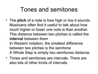 Tones and semitones
• The pitch of a note is how high or low it sounds.
Musicians often find it useful to talk about how
much higher or lower one note is than another.
This distance between two pitches is called the
interval between them
In Western notation, the smallest difference
between two pitches is the semitone
A Whole Step is simply two semitones distance.
• Tones and semitones are intervals. There are
also lots of other kinds of intervals.
 