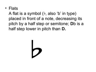 • Flats
A flat is a symbol ( , also ‘b’ in type)♭
placed in front of a note, decreasing its
pitch by a half step or semitone; Db is a
half step lower in pitch than D.
 