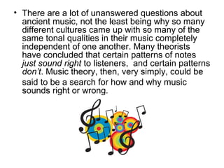 • There are a lot of unanswered questions about
ancient music, not the least being why so many
different cultures came up with so many of the
same tonal qualities in their music completely
independent of one another. Many theorists
have concluded that certain patterns of notes
just sound right to listeners, and certain patterns
don’t. Music theory, then, very simply, could be
said to be a search for how and why music
sounds right or wrong.
 