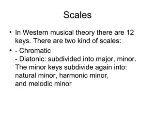 Scales
• In Western musical theory there are 12
keys. There are two kind of scales:
• - Chromatic
- Diatonic: subdivided into major, minor.
The minor keys subdivide again into:
natural minor, harmonic minor,
and melodic minor
 