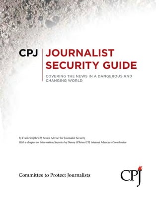 CPJ Journalist Security Guide 1
Committee to Protect Journalists
By Frank Smyth/CPJ Senior Adviser for Journalist Security
With a chapter on Information Security by Danny O’Brien/CPJ Internet Advocacy Coordinator
COVERING THE NEWS IN A DANGEROUS AND
CHANGING WORLD
CPJ JOURNALIST
SECURITY GUIDE
 