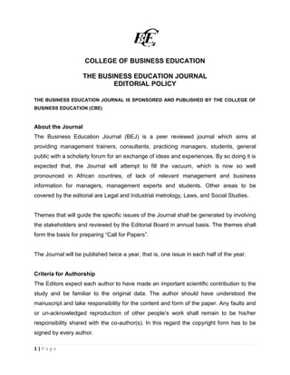 1 | P a g e 
COLLEGE OF BUSINESS EDUCATION 
THE BUSINESS EDUCATION JOURNAL 
EDITORIAL POLICY 
THE BUSINESS EDUCATION JOURNAL IS SPONSORED AND PUBLISHED BY THE COLLEGE OF BUSINESS EDUCATION (CBE) 
About the Journal 
The Business Education Journal (BEJ) is a peer reviewed journal which aims at providing management trainers, consultants, practicing managers, students, general public with a scholarly forum for an exchange of ideas and experiences. By so doing it is expected that, the Journal will attempt to fill the vacuum, which is now so well pronounced in African countries, of lack of relevant management and business information for managers, management experts and students. Other areas to be covered by the editorial are Legal and Industrial metrology, Laws, and Social Studies. 
Themes that will guide the specific issues of the Journal shall be generated by involving the stakeholders and reviewed by the Editorial Board in annual basis. The themes shall form the basis for preparing “Call for Papers”. 
The Journal will be published twice a year, that is, one issue in each half of the year. 
Criteria for Authorship 
The Editors expect each author to have made an important scientific contribution to the study and be familiar to the original data. The author should have understood the manuscript and take responsibility for the content and form of the paper. Any faults and or un-acknowledged reproduction of other people’s work shall remain to be his/her responsibility shared with the co-author(s). In this regard the copyright form has to be signed by every author. 
 