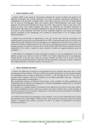 Guide pour la rédaction du dossier de validation Partie 1 -Éléments biographiques et choix des activités
MINISTÈRE DE L’AGRICULTURE, DE L’AGROALIMENTAIRE ET DE LA FORÊT
- 8 -
CNPR-2007
 dans le domaine social
- « Depuis 2000, je fais partie de l'association nationale du courrier de Bovet qui permet à ses
adhérents d'entretenir une relation épistolaire avec un(e) ou plusieurs détenu(e)s, prévenu(e)s ou
condamné(e)s à de moyennes et longues peines. Ainsi depuis cinq ans, j'écris avec un même détenu
avec le souci de l'accompagner dans cette épreuve qu'est l'emprisonnement, sans porter aucun
jugement. Par l'écrit nous abordons des sujets très variés. Nous pouvons relater ce que nous vivons
chacun de notre côté comme échanger nos idées, nos réflexions sur l'actualité nationale ou
internationale. Mes lettres lui permettent simplement de "garder une fenêtre ouverte" sur l'extérieur et
de ne pas se sentir abandonné. Ses lettres à lui me confirment l'utilité de cette action sans compter
qu'elles constituent un fort témoignage sur le monde de l'incarcération et sur les longues peines
d'emprisonnement. »
- « Depuis mon arrivée dans le département, je me suis investie dans diverses associations. J'ai
commencé après la naissance de mon deuxième fils en 1992, en tant que parent actif à la crèche de mon
village. Mon travail consistait à tenir des permanences en compagnie de la directrice de la crèche, et à
m'occuper des bébés et enfants jusqu'à six ans. Plus tard, ne pouvant plus assurer ces permanences par
manque de temps, j'ai repris la trésorerie de la crèche jusqu'en 2000. Mon travail consistait à tenir la
comptabilité de la crèche, à monter les divers dossiers, à établir des rapports financiers pour les
assemblées. »
- « Afin d'aider les enseignants de l’école maternelle et primaire, je suis accompagnatrice en ski. J'ai
effectué un stage avec Jeunesse et Sport et l’USEP et j'ai obtenu l'agrément pour les accompagner.
Pendant l'hiver, et dès que nous avons de la neige, j'encadre les élèves lors de sorties et je suis
responsable de groupe (8 maximum). L'objectif est de leur apprendre à skier pour certains, à améliorer
leur comportement sur les skis pour d'autres, à les sécuriser. »
 dans le domaine personnel
- « Depuis l'an 2000 nous accueillons sur l'exploitation de jeunes stagiaires marocains dans le cadre
d'un partenariat France-Maroc. J'envoie une fiche d'accord de principe pour recevoir un jeune étudiant
sur l'exploitation pour un stage de début juin à mi-août (…) Ils sont âgés de 18 à 21 ans, sont en
première année commune avant leur orientation sur une filière particulière telle que : vétérinaire,
ingénierie agronomique ou topographe (…)
Mon encadrement consiste, en l'absence de mon époux, à leur enseigner les tâches quotidiennes sur
l'exploitation afin de répondre aux engagements et objectifs pédagogiques stipulés dans la convention
de stage signée par les deux parties (…)
En conclusion, ces échanges annuels et saisonniers m'ont apporté une ouverture sur une autre culture,
une capacité d'adaptation sociale. Ainsi j'ai pu analyser ma propre évolution dans ce métier puisque, si
ces jeunes repartent avec de nouvelles connaissances, cela montre que mon encadrement a été efficace
et mes connaissances transmises. »
« En 1999 j'ai hérité d'un local à aménager sur ma commune. Je me suis donc débrouillée pour en faire
une habitation avec un petit budget (4 500 € environ). Cette expérience m'a permis de gérer une somme
d'argent et d'adapter mes travaux en fonction de celle-ci. (cf annexe 10 photocopies des factures
d'achat de matériaux) »
 