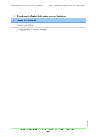 Guide pour la rédaction du dossier de validation Partie 1 -Éléments biographiques et choix des activités
MINISTÈRE DE L’AGRICULTURE, DE L’AGROALIMENTAIRE ET DE LA FORÊT
- 11 -
CNPR-2007
 Expériences significatives de formation au regard du diplôme
N° Intitulé de la formation
1 Monitorat de piégeage
2 Accompagnateur en moyenne montagne
 