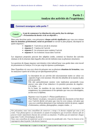 Guide pour la rédaction du dossier de validation Partie 2 – Analyse des activités de l’expérience
MINISTÈRE DE L’AGRICULTURE, DE L’AGROALIMENTAIRE ET DE LA FORÊT
- 12 -
CNPR-2007
Pièces
justificatives
Précisions
importantes
Partie 2 :
Analyse des activités de l’expérience
Comment renseigner cette partie ?
Avant de commencer la rédaction de cette partie, lisez la rubrique
« Présentation du dossier et de ses objectifs ».
Dans cette deuxième partie, vous présenterez chaque activité significative que vous avez retenue
dans les domaines professionnel, social ou personnel en suivant le plan proposé, décomposé en
quatre séquences :
 séquence 1 : l’activité au sein de la structure
 séquence 2 : l’analyse de l’activité
 séquence 3 : les ressources pour conduire l’activité
 séquence 4 : les évolutions vécues dans l’activité
Les séquences proposées peuvent être adaptées (ordre, contenu) en fonction des activités
retenues et de la structure dans laquelle elles ont été réalisées (une ou plusieurs structures).
Les questions de chaque séquence sont données à titre indicatif pour vous guider dans votre travail
de présentation et d’analyse. Il n’est pas exigé de réponses systématiques.
Dans l'hypothèse où vous avez choisi de présenter une ou plusieurs situations de formation, vous
les analyserez à partir de la fiche qui est spécifiquement prévue.
La description de ces activités doit nécessairement mettre en valeur vos
capacités d’agir et de raisonner. Elle doit être détaillée de la manière la plus
précise possible.
Elle doit particulièrement montrer votre implication personnelle (vous
pouvez vous aider d’une rédaction à la première personne du singulier :
« Je réalise… »).
En la lisant, les membres du jury doivent identifier et reconnaître les
compétences, les connaissances et les aptitudes que vous avez développées,
en lien avec le diplôme.
Reportez-vous à la partie 3 « Pièces justificatives ».
Pour illustrer vos propos, vous pouvez joindre des documents en lien direct
avec l’activité décrite soit parce que vous les avez conçus, soit parce que
vous avez contribué pleinement à leur réalisation (article de presse, support
d’information, schémas, photographies, comptes rendus…).
Par précaution, nous vous conseillons de conserver « vierge » le dossier original qui vous a été
remis. Vous photocopierez ces documents en autant d’exemplaires que d’activités choisies afin de
pouvoir traiter séparément chacune des activités ou situations. N’oubliez pas de numéroter chaque
page dans l’ordre chronologique du dossier.
Nous vous conseillons de numéroter au fur et à mesure les justificatifs cités. Vous les listerez et les
regrouperez dans la partie 3 du dossier (annexe).
Conseil
 