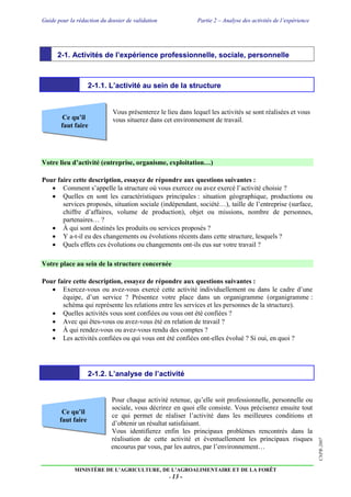 Guide pour la rédaction du dossier de validation Partie 2 – Analyse des activités de l’expérience
MINISTÈRE DE L’AGRICULTURE, DE L’AGROALIMENTAIRE ET DE LA FORÊT
- 13 -
CNPR-2007
Ce qu’il
faut faire
Ce qu’il
faut faire
2-1. Activités de l’expérience professionnelle, sociale, personnelle
2-1.1. L’activité au sein de la structure
Vous présenterez le lieu dans lequel les activités se sont réalisées et vous
vous situerez dans cet environnement de travail.
Votre lieu d’activité (entreprise, organisme, exploitation…)
Pour faire cette description, essayez de répondre aux questions suivantes :
 Comment s’appelle la structure où vous exercez ou avez exercé l’activité choisie ?
 Quelles en sont les caractéristiques principales : situation géographique, productions ou
services proposés, situation sociale (indépendant, société…), taille de l’entreprise (surface,
chiffre d’affaires, volume de production), objet ou missions, nombre de personnes,
partenaires… ?
 À qui sont destinés les produits ou services proposés ?
 Y a-t-il eu des changements ou évolutions récents dans cette structure, lesquels ?
 Quels effets ces évolutions ou changements ont-ils eus sur votre travail ?
Votre place au sein de la structure concernée
Pour faire cette description, essayez de répondre aux questions suivantes :
 Exercez-vous ou avez-vous exercé cette activité individuellement ou dans le cadre d’une
équipe, d’un service ? Présentez votre place dans un organigramme (organigramme :
schéma qui représente les relations entre les services et les personnes de la structure).
 Quelles activités vous sont confiées ou vous ont été confiées ?
 Avec qui êtes-vous ou avez-vous été en relation de travail ?
 À qui rendez-vous ou avez-vous rendu des comptes ?
 Les activités confiées ou qui vous ont été confiées ont-elles évolué ? Si oui, en quoi ?
2-1.2. L’analyse de l’activité
Pour chaque activité retenue, qu’elle soit professionnelle, personnelle ou
sociale, vous décrirez en quoi elle consiste. Vous préciserez ensuite tout
ce qui permet de réaliser l’activité dans les meilleures conditions et
d’obtenir un résultat satisfaisant.
Vous identifierez enfin les principaux problèmes rencontrés dans la
réalisation de cette activité et éventuellement les principaux risques
encourus par vous, par les autres, par l’environnement…
 