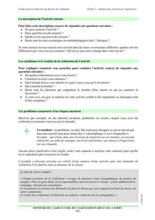 Guide pour la rédaction du dossier de validation Partie 2 – Analyse des activités de l’expérience
MINISTÈRE DE L’AGRICULTURE, DE L’AGROALIMENTAIRE ET DE LA FORÊT
- 14 -
CNPR-2007
La description de l’activité retenue
Pour faire cette description, essayez de répondre aux questions suivantes :
 En quoi consiste l’activité ?
 Dans quel but est-elle réalisée ?
 Quelle est la succession des actions ?
 Quels sont les choix techniques ou méthodologiques faits ? Pourquoi ?
Si vous exercez ou avez exercé cette activité dans des lieux ou structures différents, quelles sont les
différences que vous avez pu constater ? Qu’est-ce que cela a changé dans votre travail ?
Les conditions et le résultat de la réalisation de l’activité
Pour expliquer comment vous procédez pour conduire l’activité, essayez de répondre aux
questions suivantes :
 De quelles informations avez-vous besoin ?
 Comment les avez-vous obtenues ?
 Quel résultat devez-vous obtenir et à quoi voyez-vous qu’il est atteint ?
 Qui contrôle le résultat ?
 Quels sont les éléments qui empêchent le résultat d'être atteint ou qui au contraire le
favorisent ?
 À votre avis, en quoi la maîtrise de cette activité semble-t-elle importante ou demande-t-elle
d’être compétent ?
Les problèmes rencontrés et les risques encourus
Décrivez par exemple, un des derniers incidents, problèmes ou erreurs, auquel vous avez été
confronté et comment vous avez pu le résoudre.
Un incident : un problème, un aléa. Des mots pour désigner ce qui ne réussit pas
dans une activité sans pour autant être « catastrophique » ou « irréparable ».
Exemple : une erreur dans une livraison de matériels sur un chantier, un tracteur
embourbé, un oubli de consigne, une boîte mal fermée, une absence d'impression
sur une étiquette...
Aucune pièce justificative n'est exigée, seule votre capacité à analyser cette situation pour qu'elle
ne se reproduise plus sera prise en compte.
L’exemple ci-dessous présente un extrait d’une analyse d’une activité pour une demande de
validation d’un diplôme dans le domaine de la chasse.
Le plan de chasse sanglier :
« Chaque personne de la Fédération s’occupe de plusieurs zones géographiques de gestion du
sanglier. Pour les gens dont j’ai la responsabilité, mon travail est le suivant : partie administrative,
comptage, réunions de concertation.
Je réceptionne les dossiers de demandes de plan de chasse qui sont composés de baux de chasse, de
cartes cadastrales.
Je vérifie leur conformité (vérification au cadastre, cohérence de la cartographie). »
 