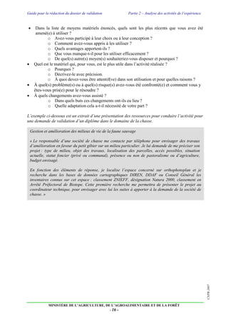 Guide pour la rédaction du dossier de validation Partie 2 – Analyse des activités de l’expérience
MINISTÈRE DE L’AGRICULTURE, DE L’AGROALIMENTAIRE ET DE LA FORÊT
- 16 -
CNPR-2007
 Dans la liste de moyens matériels énoncés, quels sont les plus récents que vous avez été
amené(e) à utiliser ?
o Avez-vous participé à leur choix ou à leur conception ?
o Comment avez-vous appris à les utiliser ?
o Quels avantages apportent-ils ?
o Que vous manque-t-il pour les utiliser efficacement ?
o De quel(s) autre(s) moyen(s) souhaiteriez-vous disposer et pourquoi ?
 Quel est le matériel qui, pour vous, est le plus utile dans l’activité réalisée ?
o Pourquoi ?
o Décrivez-le avec précision.
o À quoi devez-vous être attentif(ve) dans son utilisation et pour quelles raisons ?
 À quel(s) problème(s) ou à quel(s) risque(s) avez-vous été confronté(e) et comment vous y
êtes-vous pris(e) pour le résoudre ?
 À quels changements avez-vous assisté ?
o Dans quels buts ces changements ont-ils eu lieu ?
o Quelle adaptation cela a-t-il nécessité de votre part ?
L’exemple ci-dessous est un extrait d’une présentation des ressources pour conduire l’activité pour
une demande de validation d’un diplôme dans le domaine de la chasse.
Gestion et amélioration des milieux de vie de la faune sauvage
« Le responsable d’une société de chasse me contacte par téléphone pour envisager des travaux
d’amélioration en faveur du petit gibier sur un milieu particulier. Je lui demande de me préciser son
projet : type de milieu, objet des travaux, localisation des parcelles, accès possibles, situation
actuelle, statut foncier (privé ou communal), présence ou non de pastoralisme ou d’agriculture,
budget envisagé.
En fonction des éléments de réponse, je localise l’espace concerné sur orthophotoplan et je
recherche dans les bases de données cartographiques DIREN, DDAF ou Conseil Général les
inventaires connus sur cet espace : classement ZNIEFF, désignation Natura 2000, classement en
Arrêté Préfectoral de Biotope. Cette première recherche me permettra de présenter le projet au
coordinateur technique, pour envisager avec lui les suites à apporter à la demande de la société de
chasse. »
 