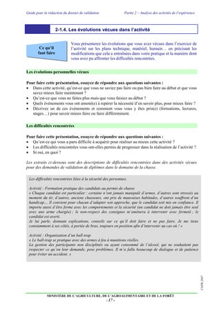 Guide pour la rédaction du dossier de validation Partie 2 – Analyse des activités de l’expérience
MINISTÈRE DE L’AGRICULTURE, DE L’AGROALIMENTAIRE ET DE LA FORÊT
- 17 -
CNPR-2007
Ce qu’il
faut faire
2-1.4. Les évolutions vécues dans l’activité
Vous présenterez les évolutions que vous avez vécues dans l’exercice de
l’activité sur les plans technique, matériel, humain… en précisant les
modifications que cela a entraînées dans votre pratique et la manière dont
vous avez pu affronter les difficultés rencontrées.
Les évolutions personnelles vécues
Pour faire cette présentation, essayez de répondre aux questions suivantes :
 Dans cette activité, qu’est-ce que vous ne saviez pas faire ou pas bien faire au début et que vous
savez mieux faire maintenant ?
 Qu’est-ce que vous ne faites plus mais que vous faisiez au début ?
 Quels événements vous ont amené(e) à repérer la nécessité d’en savoir plus, pour mieux faire ?
 Décrivez un de ces événements et comment vous vous y êtes pris(e) (formations, lectures,
stages…) pour savoir mieux faire ou faire différemment.
Les difficultés rencontrées
Pour faire cette présentation, essayez de répondre aux questions suivantes :
 Qu’est-ce qui vous a paru difficile à acquérir pour réaliser au mieux cette activité ?
 Les difficultés rencontrées vous ont-elles permis de progresser dans la réalisation de l’activité ?
 Si oui, en quoi ?
Les extraits ci-dessous sont des descriptions de difficultés rencontrées dans des activités vécues
pour des demandes de validation de diplômes dans le domaine de la chasse.
Les difficultés rencontrées liées à la sécurité des personnes.
Activité : Formation pratique des candidats au permis de chasse
« Chaque candidat est particulier : certains n’ont jamais manipulé d’armes, d’autres sont stressés au
moment du tir, d’autres, anciens chasseurs, ont pris de mauvaises habitudes, d’autres souffrent d’un
handicap… Il convient pour chacun d’adapter son approche, que le candidat soit mis en confiance. Il
importe aussi d’être ferme avec les comportements et la sécurité (un candidat ne doit jamais être seul
avec une arme chargée) ; le non-respect des consignes m’amènera à intervenir avec fermeté ; le
candidat est averti.
Je lui parle, donnant explications, conseils sur ce qu’il doit faire et ne pas faire. Je me tiens
constamment à ses côtés, à portée de bras, toujours en position afin d’intervenir au cas où ! »
Activité : Organisation d’un ball-trap
« Le ball-trap se pratique avec des armes à feu à munitions réelles.
La gestion des participants non disciplinés ou ayant consommé de l’alcool, qui ne souhaitent pas
respecter ce qu’on leur demande, pose problèmes. Il m’a fallu beaucoup de dialogue et de patience
pour éviter un accident. »
 