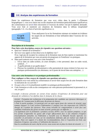Guide pour la rédaction du dossier de validation Partie 2 – Analyse des activités de l’expérience
MINISTÈRE DE L’AGRICULTURE, DE L’AGROALIMENTAIRE ET DE LA FORÊT
- 18 -
CNPR-2007
Ce qu’il
faut faire
2-2. Analyse des expériences de formation
Parmi les expériences de formation que vous avez citées dans la partie 1 « Éléments
biographiques », vous avez choisi une ou des situations de formation particulièrement significatives
des connaissances ou savoir-faire nécessaires à l’exercice du métier visé par le diplôme demandé.
Vous avez listé et numéroté ces situations de formation dans le tableau récapitulatif
(paragraphe 1-4. « Le choix d’activités significatives »).
Vous analyserez la ou les formations retenues en mettant en évidence
les acquis de ces formations et leur utilisation dans l’exercice de vos
activités.
Description de la formation
Pour faire cette description, essayez de répondre aux questions suivantes :
 Quel est l’intitulé de la formation ?
 Qu’avez-vous appris en lien direct avec le diplôme visé ?
Il ne s’agit pas de recopier les contenus de la formation mais de bien repérer et mentionner les
aspects de la formation qui vous ont permis de progresser et d’améliorer vos pratiques.
 Dans quel contexte avez-vous suivi cette formation ?
o Est-ce dans un cadre scolaire, en cours d'emploi, à titre personnel, dans un cadre social,
syndical… ?
o À quelle période et sur quelle durée ?
o Précisez les modalités de déroulement si elles permettent de mieux éclairer le lien avec vos
pratiques professionnelles (en alternance, sur le poste de travail dans une entreprise…).
Lien entre cette formation et vos pratiques professionnelles
Pour expliquer ce lien, essayez de répondre aux questions suivantes :
 Comment avez-vous utilisé les connaissances et savoir-faire acquis lors de cette formation dans
la réalisation de vos activités ?
 En quoi cela a-t-il éventuellement modifié vos pratiques professionnelles ?
 Cette formation a-t-elle eu des conséquences sur votre parcours professionnel et personnel et, si
oui, en quoi ?
L’exemple ci-dessous présente un extrait d’une analyse d’expérience de formation pour une
demande de validation d’un diplôme dans le domaine de la chasse.
Activité : Formation des techniciens à la préparation des candidats aux épreuves théoriques et
pratiques de l’examen pour la délivrance du permis de chasser.
« Pour la partie pratique, j’ai participé avec un autre agent (pour des raisons de sécurité, nous
sommes toujours 2) à une session d’information (1 journée) avec des inspecteurs de l’ONCFS,
chargés de l’examen des épreuves. Nous avons travaillé les comportements à avoir face aux
candidats (réalisation des gestes en toute sécurité, gestion des cas difficiles...)
J’ai également suivi la formation « premiers secours AFPS » avec les sapeurs pompiers, ce qui
m’a permis d’apprendre les gestes afin d’agir efficacement face à une situation d’urgence
(réactualisation annuelle). La Fédération a travaillé avec la Mutuelle Sociale Agricole. Le
conseiller en prévention est venu sur les installations fédérales afin de réaliser une étude de
risques. Dans son rapport, il a donné des recommandations, liées à l’exposition du bruit, aux
situations d’urgence, aux armes, à l’utilisation des lanceurs. (…).
Sous la coordination de notre chef de service, nous avons mis en place la charte de sécurité . »
 