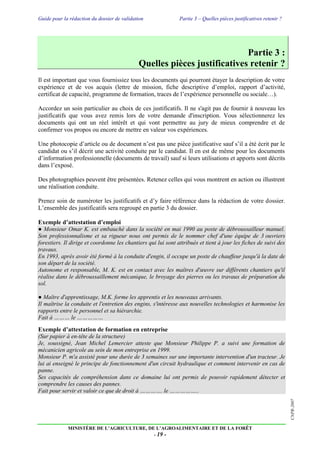 Guide pour la rédaction du dossier de validation Partie 3 – Quelles pièces justificatives retenir ?
MINISTÈRE DE L’AGRICULTURE, DE L’AGROALIMENTAIRE ET DE LA FORÊT
- 19 -
CNPR-2007
Partie 3 :
Quelles pièces justificatives retenir ?
Il est important que vous fournissiez tous les documents qui pourront étayer la description de votre
expérience et de vos acquis (lettre de mission, fiche descriptive d’emploi, rapport d’activité,
certificat de capacité, programme de formation, traces de l’expérience personnelle ou sociale…).
Accordez un soin particulier au choix de ces justificatifs. Il ne s'agit pas de fournir à nouveau les
justificatifs que vous avez remis lors de votre demande d'inscription. Vous sélectionnerez les
documents qui ont un réel intérêt et qui vont permettre au jury de mieux comprendre et de
confirmer vos propos ou encore de mettre en valeur vos expériences.
Une photocopie d’article ou de document n’est pas une pièce justificative sauf s’il a été écrit par le
candidat ou s’il décrit une activité conduite par le candidat. Il en est de même pour les documents
d’information professionnelle (documents de travail) sauf si leurs utilisations et apports sont décrits
dans l’exposé.
Des photographies peuvent être présentées. Retenez celles qui vous montrent en action ou illustrent
une réalisation conduite.
Prenez soin de numéroter les justificatifs et d’y faire référence dans la rédaction de votre dossier.
L’ensemble des justificatifs sera regroupé en partie 3 du dossier.
Exemple d’attestation d’emploi
● Monsieur Omar K. est embauché dans la société en mai 1990 au poste de débroussailleur manuel.
Son professionnalisme et sa rigueur nous ont permis de le nommer chef d'une équipe de 3 ouvriers
forestiers. Il dirige et coordonne les chantiers qui lui sont attribués et tient à jour les fiches de suivi des
travaux.
En 1993, après avoir été formé à la conduite d'engin, il occupe un poste de chauffeur jusqu'à la date de
son départ de la société.
Autonome et responsable, M. K. est en contact avec les maîtres d'œuvre sur différents chantiers qu'il
réalise dans le débroussaillement mécanique, le broyage des pierres ou les travaux de préparation du
sol.
● Maître d'apprentissage, M.K. forme les apprentis et les nouveaux arrivants.
Il maîtrise la conduite et l'entretien des engins, s'intéresse aux nouvelles technologies et harmonise les
rapports entre le personnel et sa hiérarchie.
Fait à ……… le ……………
Exemple d’attestation de formation en entreprise
(Sur papier à en-tête de la structure)
Je, soussigné, Jean Michel Lemercier atteste que Monsieur Philippe P. a suivi une formation de
mécanicien agricole au sein de mon entreprise en 1999.
Monsieur P. m'a assisté pour une durée de 3 semaines sur une importante intervention d'un tracteur. Je
lui ai enseigné le principe de fonctionnement d'un circuit hydraulique et comment intervenir en cas de
panne.
Ses capacités de compréhension dans ce domaine lui ont permis de pouvoir rapidement détecter et
comprendre les causes des pannes.
Fait pour servir et valoir ce que de droit à …………. le ……………..
 